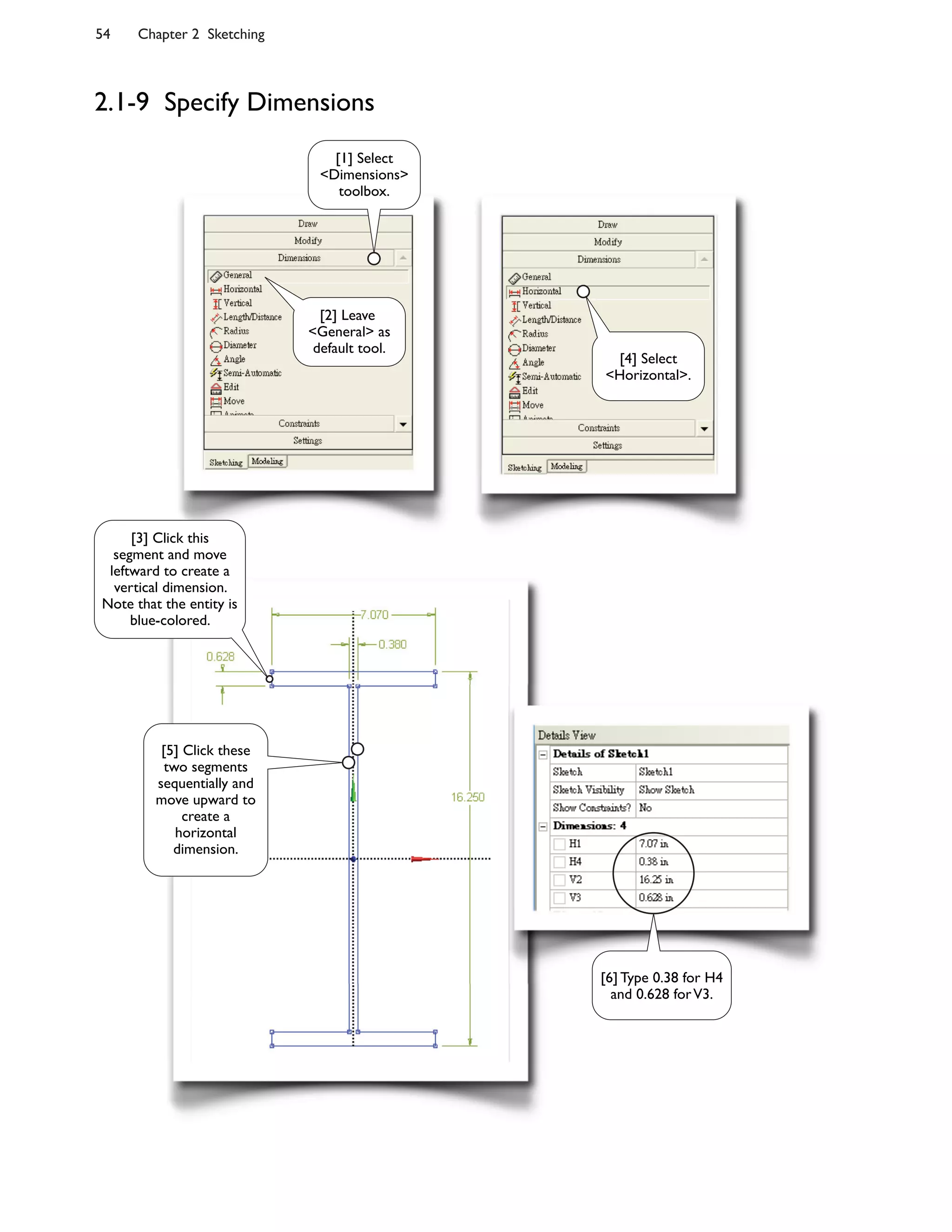 54 Chapter 2 Sketching
2.1-9 Specify Dimensions
[2] Leave
<General> as
default tool.
[1] Select
<Dimensions>
toolbox.
[4] Select
<Horizontal>.
[3] Click this
segment and move
leftward to create a
vertical dimension.
Note that the entity is
blue-colored.
[5] Click these
two segments
sequentially and
move upward to
create a
horizontal
dimension.
[6] Type 0.38 for H4
and 0.628 forV3.
 