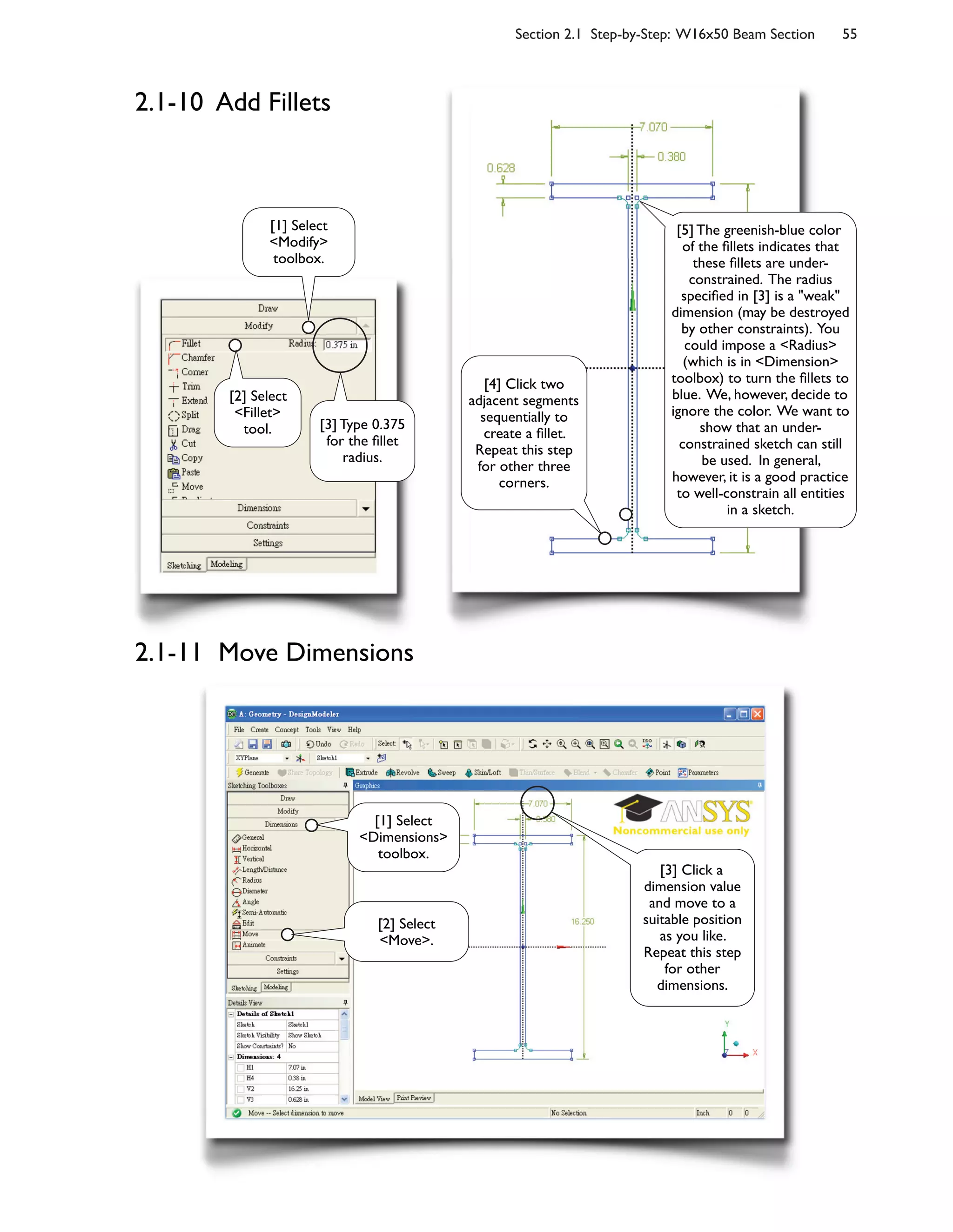 Section 2.1 Step-by-Step: W16x50 Beam Section 55
2.1-10 Add Fillets
2.1-11 Move Dimensions
[1] Select
<Modify>
toolbox.
[2] Select
<Fillet>
tool. [3] Type 0.375
for the :llet
radius.
[4] Click two
adjacent segments
sequentially to
create a :llet.
Repeat this step
for other three
corners.
[2] Select
<Move>.
[3] Click a
dimension value
and move to a
suitable position
as you like.
Repeat this step
for other
dimensions.
[1] Select
<Dimensions>
toolbox.
[5] The greenish-blue color
of the :llets indicates that
these :llets are under-
constrained. The radius
speci:ed in [3] is a "weak"
dimension (may be destroyed
by other constraints). You
could impose a <Radius>
(which is in <Dimension>
toolbox) to turn the :llets to
blue. We, however, decide to
ignore the color. We want to
show that an under-
constrained sketch can still
be used. In general,
however, it is a good practice
to well-constrain all entities
in a sketch.
 