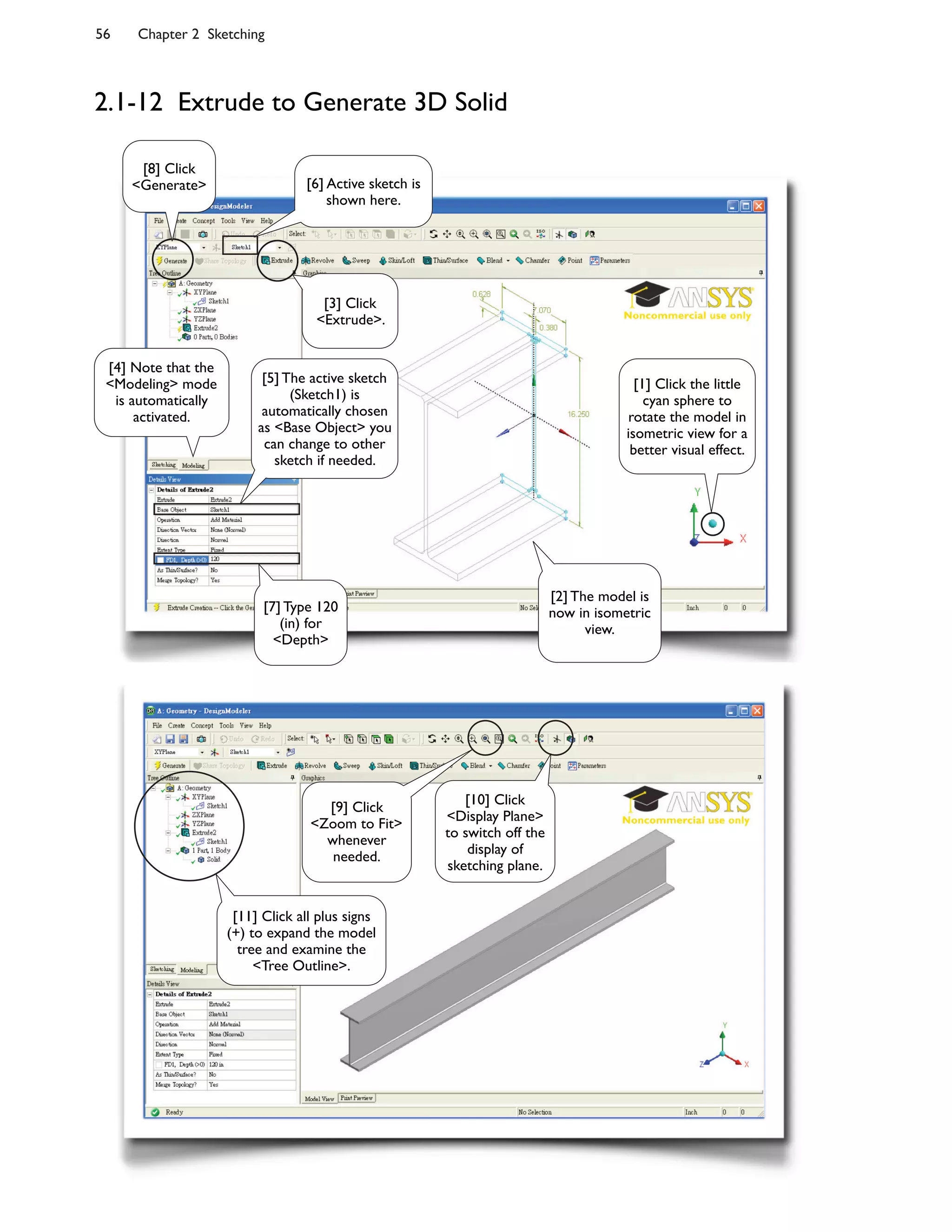 56 Chapter 2 Sketching
2.1-12 Extrude to Generate 3D Solid
[9] Click
<Zoom to Fit>
whenever
needed.
[10] Click
<Display Plane>
to switch off the
display of
sketching plane.
[11] Click all plus signs
(+) to expand the model
tree and examine the
<Tree Outline>.
[6] Active sketch is
shown here.
[5] The active sketch
(Sketch1) is
automatically chosen
as <Base Object> you
can change to other
sketch if needed.
[2] The model is
now in isometric
view.
[4] Note that the
<Modeling> mode
is automatically
activated.
[7] Type 120
(in) for
<Depth>
[1] Click the little
cyan sphere to
rotate the model in
isometric view for a
better visual effect.
[3] Click
<Extrude>.
[8] Click
<Generate>
 