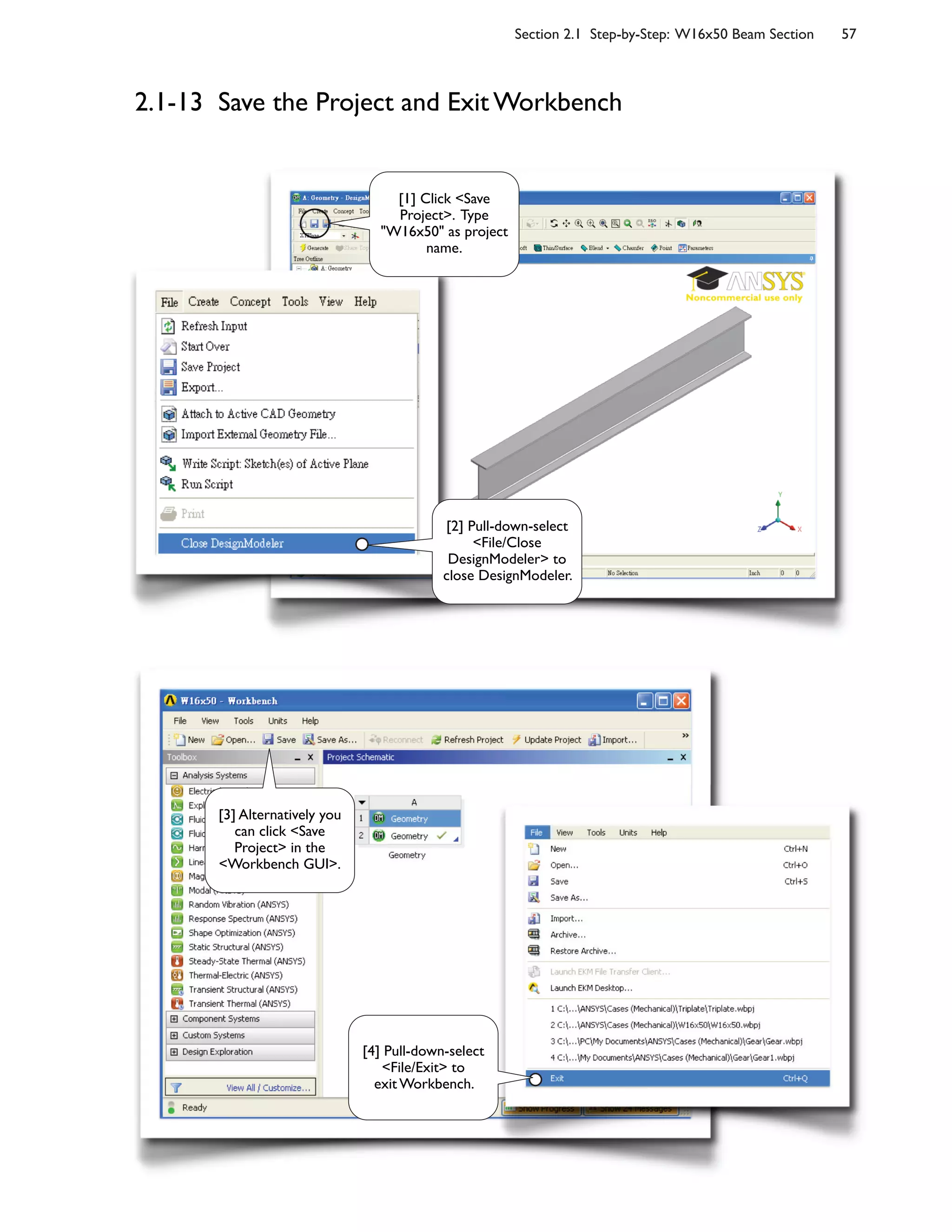 Section 2.1 Step-by-Step: W16x50 Beam Section 57
2.1-13 Save the Project and Exit Workbench
[1] Click <Save
Project>. Type
"W16x50" as project
name.
[2] Pull-down-select
<File/Close
DesignModeler> to
close DesignModeler.
[3] Alternatively you
can click <Save
Project> in the
<Workbench GUI>.
[4] Pull-down-select
<File/Exit> to
exit Workbench.
 