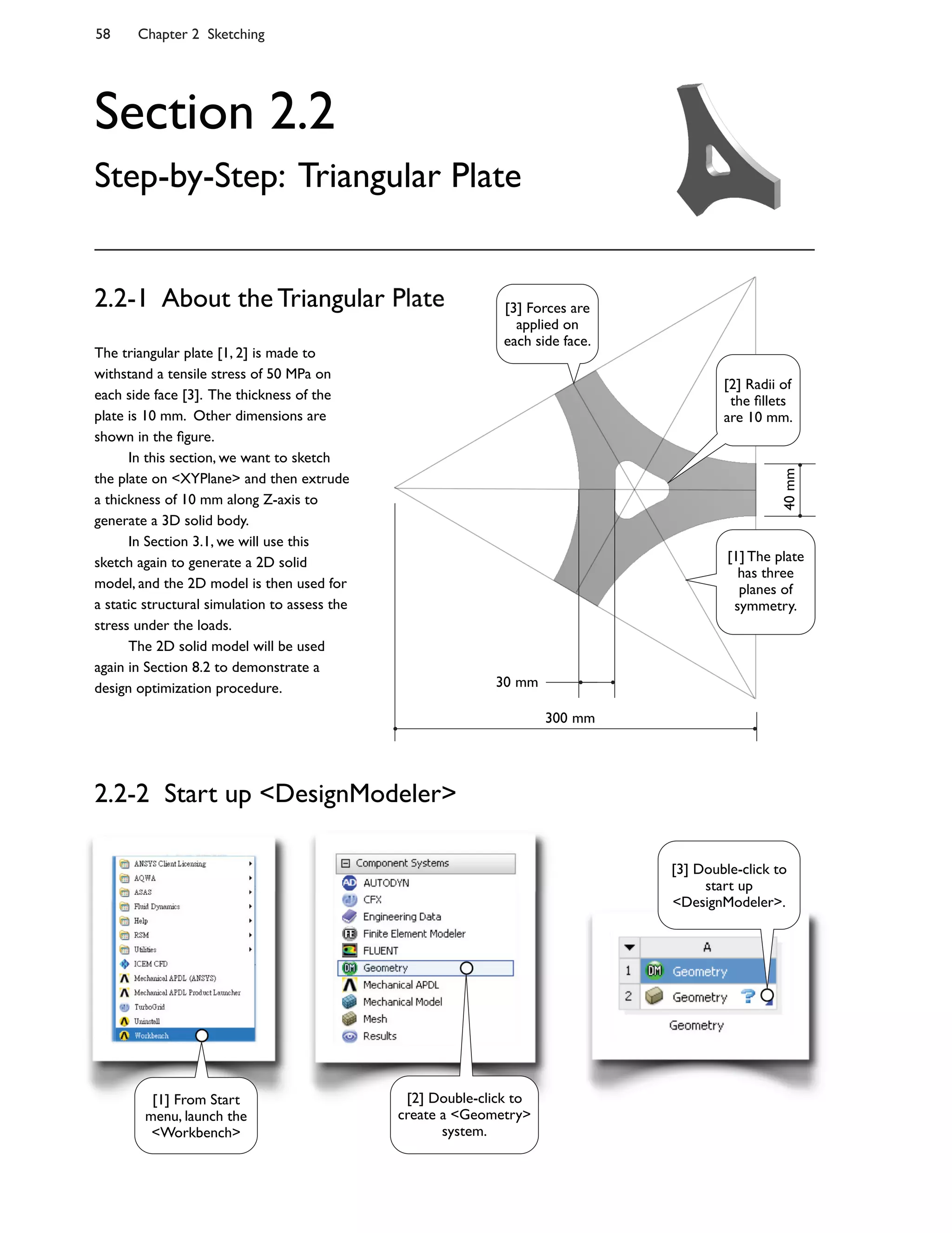 58 Chapter 2 Sketching
Section 2.2
Step-by-Step: Triangular Plate
The triangular plate [1, 2] is made to
withstand a tensile stress of 50 MPa on
each side face [3]. The thickness of the
plate is 10 mm. Other dimensions are
shown in the 7gure.
In this section, we want to sketch
the plate on <XYPlane> and then extrude
a thickness of 10 mm along Z-axis to
generate a 3D solid body.
In Section 3.1, we will use this
sketch again to generate a 2D solid
model, and the 2D model is then used for
a static structural simulation to assess the
stress under the loads.
The 2D solid model will be used
again in Section 8.2 to demonstrate a
design optimization procedure.
2.2-1 About the Triangular Plate
40mm
30 mm
300 mm
2.2-2 Start up <DesignModeler>
[1] From Start
menu, launch the
<Workbench>
[2] Double-click to
create a <Geometry>
system.
[3] Double-click to
start up
<DesignModeler>.
[1] The plate
has three
planes of
symmetry.
[2] Radii of
the 7llets
are 10 mm.
[3] Forces are
applied on
each side face.
 