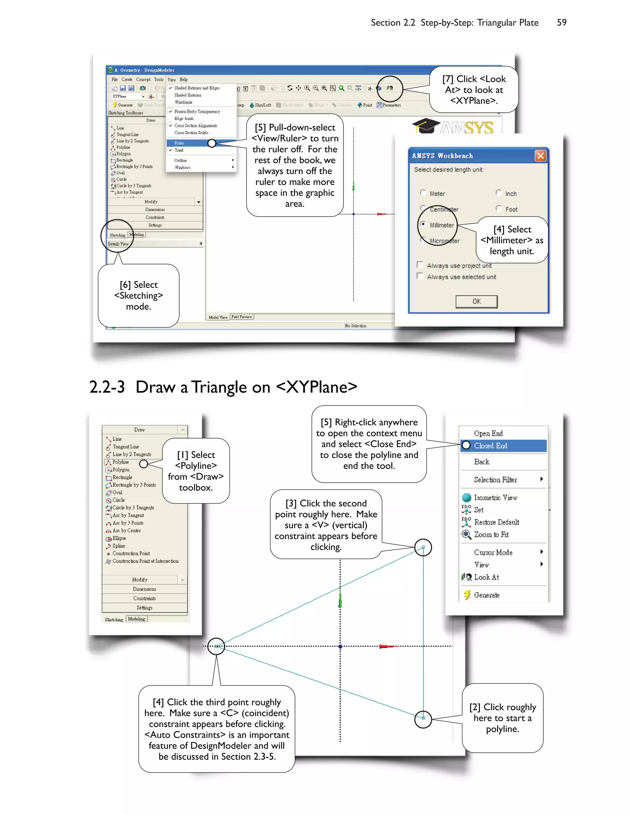 Section 2.2 Step-by-Step: Triangular Plate 59
2.2-3 Draw a Triangle on <XYPlane>
[6] Select
<Sketching>
mode.
[7] Click <Look
At> to look at
<XYPlane>.
[5] Pull-down-select
<View/Ruler> to turn
the ruler off. For the
rest of the book, we
always turn off the
ruler to make more
space in the graphic
area.
[4] Select
<Millimeter> as
length unit.
[2] Click roughly
here to start a
polyline.
[3] Click the second
point roughly here. Make
sure a <V> (vertical)
constraint appears before
clicking.
[4] Click the third point roughly
here. Make sure a <C> (coincident)
constraint appears before clicking.
<Auto Constraints> is an important
feature of DesignModeler and will
be discussed in Section 2.3-5.
[5] Right-click anywhere
to open the context menu
and select <Close End>
to close the polyline and
end the tool.
[1] Select
<Polyline>
from <Draw>
toolbox.
 