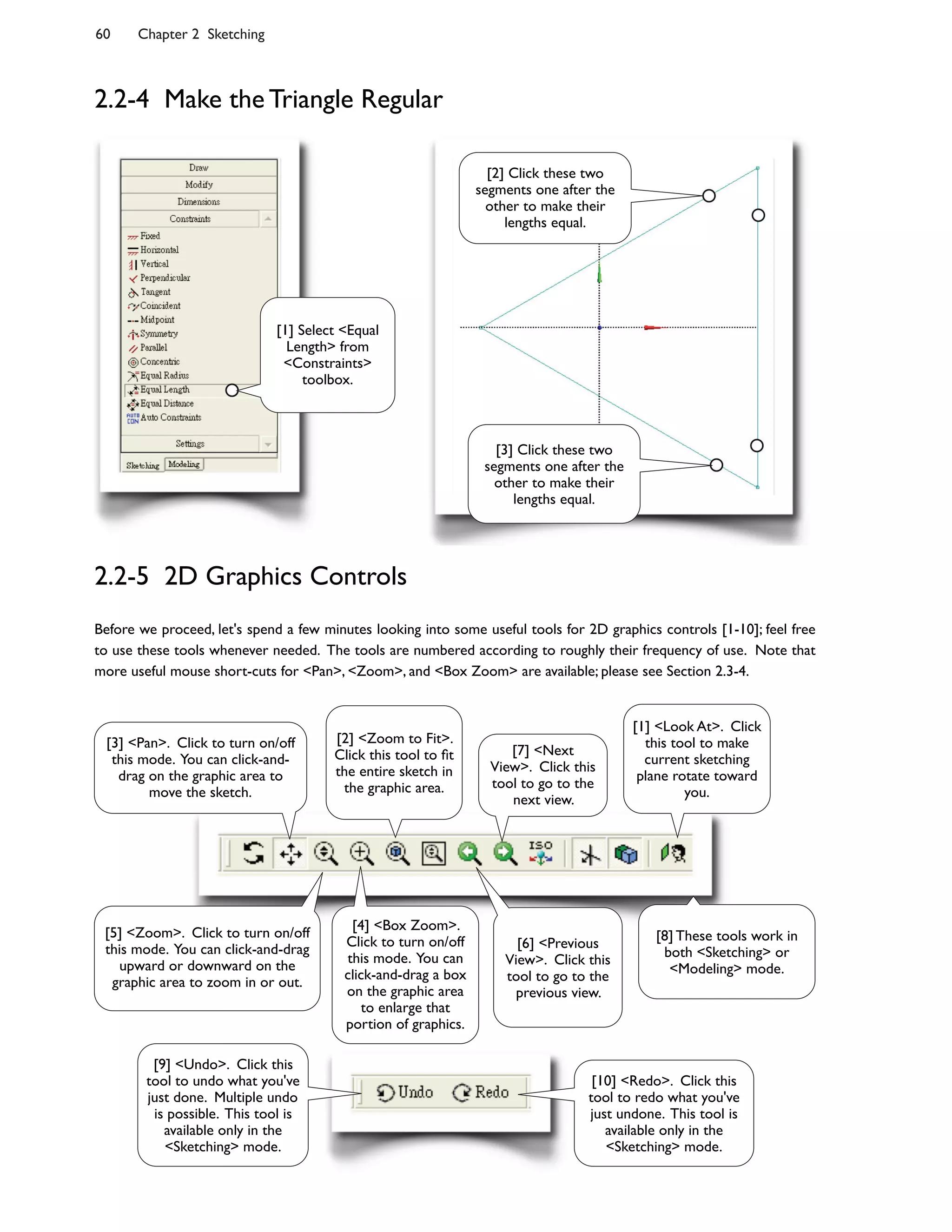 60 Chapter 2 Sketching
Before we proceed, let's spend a few minutes looking into some useful tools for 2D graphics controls [1-10]; feel free
to use these tools whenever needed. The tools are numbered according to roughly their frequency of use. Note that
more useful mouse short-cuts for <Pan>, <Zoom>, and <Box Zoom> are available; please see Section 2.3-4.
2.2-4 Make the Triangle Regular
2.2-5 2D Graphics Controls
[1] Select <Equal
Length> from
<Constraints>
toolbox.
[2] Click these two
segments one after the
other to make their
lengths equal.
[3] Click these two
segments one after the
other to make their
lengths equal.
[9] <Undo>. Click this
tool to undo what you've
just done. Multiple undo
is possible. This tool is
available only in the
<Sketching> mode.
[10] <Redo>. Click this
tool to redo what you've
just undone. This tool is
available only in the
<Sketching> mode.
[2] <Zoom to Fit>.
Click this tool to Bt
the entire sketch in
the graphic area.
[4] <Box Zoom>.
Click to turn on/off
this mode. You can
click-and-drag a box
on the graphic area
to enlarge that
portion of graphics.
[5] <Zoom>. Click to turn on/off
this mode. You can click-and-drag
upward or downward on the
graphic area to zoom in or out.
[1] <Look At>. Click
this tool to make
current sketching
plane rotate toward
you.
[6] <Previous
View>. Click this
tool to go to the
previous view.
[7] <Next
View>. Click this
tool to go to the
next view.
[8] These tools work in
both <Sketching> or
<Modeling> mode.
[3] <Pan>. Click to turn on/off
this mode. You can click-and-
drag on the graphic area to
move the sketch.
 