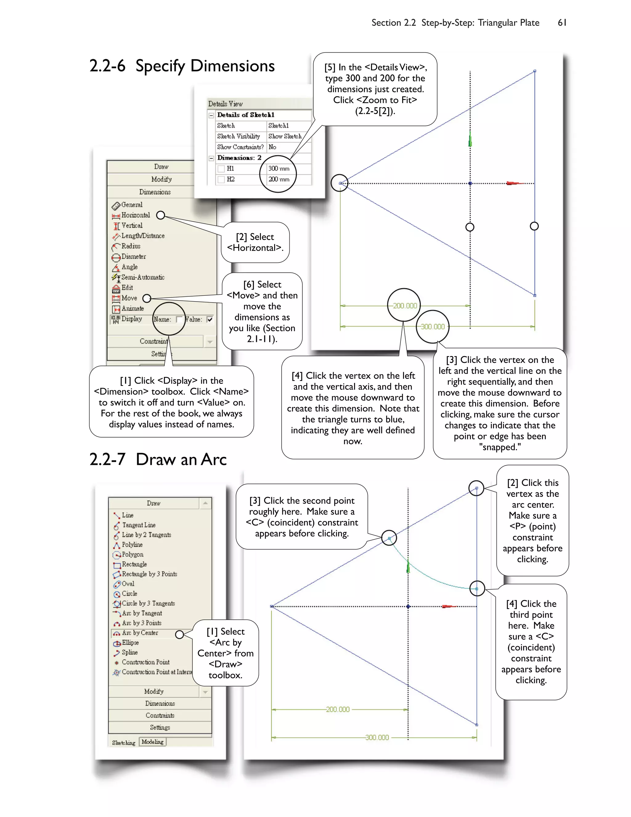 Section 2.2 Step-by-Step: Triangular Plate 61
2.2-7 Draw an Arc
[2] Select
<Horizontal>.
[6] Select
<Move> and then
move the
dimensions as
you like (Section
2.1-11).
[1] Click <Display> in the
<Dimension> toolbox. Click <Name>
to switch it off and turn <Value> on.
For the rest of the book, we always
display values instead of names.
[3] Click the vertex on the
left and the vertical line on the
right sequentially, and then
move the mouse downward to
create this dimension. Before
clicking, make sure the cursor
changes to indicate that the
point or edge has been
"snapped."
[4] Click the vertex on the left
and the vertical axis, and then
move the mouse downward to
create this dimension. Note that
the triangle turns to blue,
indicating they are well de=ned
now.
[5] In the <DetailsView>,
type 300 and 200 for the
dimensions just created.
Click <Zoom to Fit>
(2.2-5[2]).
[2] Click this
vertex as the
arc center.
Make sure a
<P> (point)
constraint
appears before
clicking.
[3] Click the second point
roughly here. Make sure a
<C> (coincident) constraint
appears before clicking.
[4] Click the
third point
here. Make
sure a <C>
(coincident)
constraint
appears before
clicking.
[1] Select
<Arc by
Center> from
<Draw>
toolbox.
2.2-6 Specify Dimensions
 