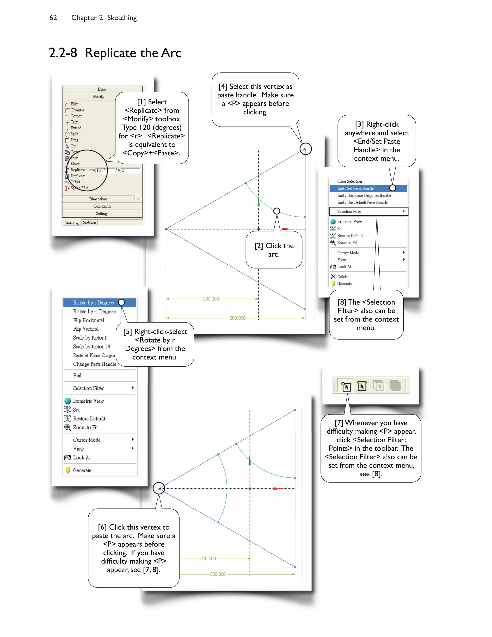 62 Chapter 2 Sketching
2.2-8 Replicate the Arc
[2] Click the
arc.
[4] Select this vertex as
paste handle. Make sure
a <P> appears before
clicking.
[1] Select
<Replicate> from
<Modify> toolbox.
Type 120 (degrees)
for <r>. <Replicate>
is equivalent to
<Copy>+<Paste>.
[7] Whenever you have
dif<culty making <P> appear,
click <Selection Filter:
Points> in the toolbar. The
<Selection Filter> also can be
set from the context menu,
see [8].
[3] Right-click
anywhere and select
<End/Set Paste
Handle> in the
context menu.
[8] The <Selection
Filter> also can be
set from the context
menu.[5] Right-click-select
<Rotate by r
Degrees> from the
context menu.
[6] Click this vertex to
paste the arc. Make sure a
<P> appears before
clicking. If you have
dif<culty making <P>
appear, see [7, 8].
 