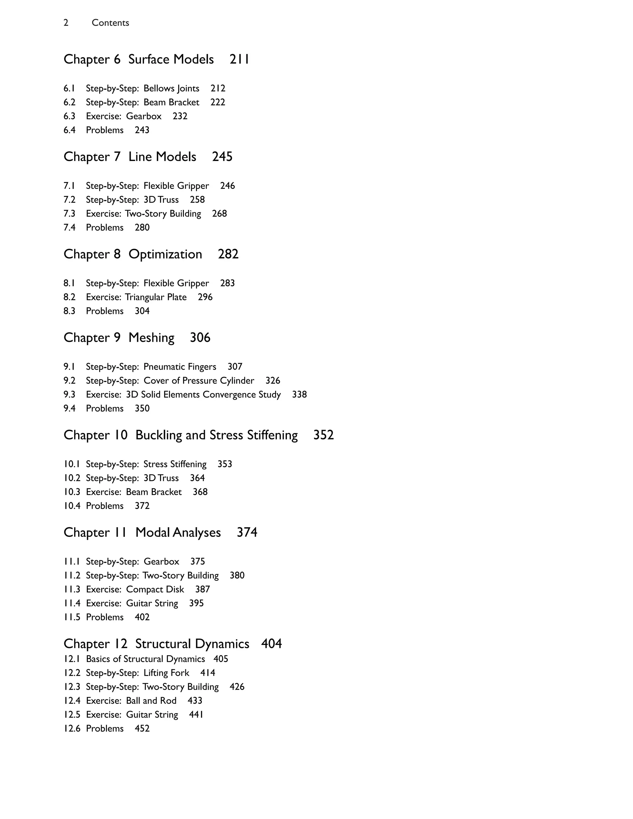 Chapter 6 Surface Models 211
6.1 Step-by-Step: Bellows Joints 212
6.2 Step-by-Step: Beam Bracket 222
6.3 Exercise: Gearbox 232
6.4 Problems 243
Chapter 7 Line Models 245
7.1 Step-by-Step: Flexible Gripper 246
7.2 Step-by-Step: 3D Truss 258
7.3 Exercise: Two-Story Building 268
7.4 Problems 280
Chapter 8 Optimization 282
8.1 Step-by-Step: Flexible Gripper 283
8.2 Exercise: Triangular Plate 296
8.3 Problems 304
Chapter 9 Meshing 306
9.1 Step-by-Step: Pneumatic Fingers 307
9.2 Step-by-Step: Cover of Pressure Cylinder 326
9.3 Exercise: 3D Solid Elements Convergence Study 338
9.4 Problems 350
Chapter 10 Buckling and Stress Stiffening 352
10.1 Step-by-Step: Stress Stiffening 353
10.2 Step-by-Step: 3D Truss 364
10.3 Exercise: Beam Bracket 368
10.4 Problems 372
Chapter 11 Modal Analyses 374
11.1 Step-by-Step: Gearbox 375
11.2 Step-by-Step: Two-Story Building 380
11.3 Exercise: Compact Disk 387
11.4 Exercise: Guitar String 395
11.5 Problems 402
Chapter 12 Structural Dynamics 404
12.1 Basics of Structural Dynamics 405
12.2 Step-by-Step: Lifting Fork 414
12.3 Step-by-Step: Two-Story Building 426
12.4 Exercise: Ball and Rod 433
12.5 Exercise: Guitar String 441
12.6 Problems 452
2 Contents
 