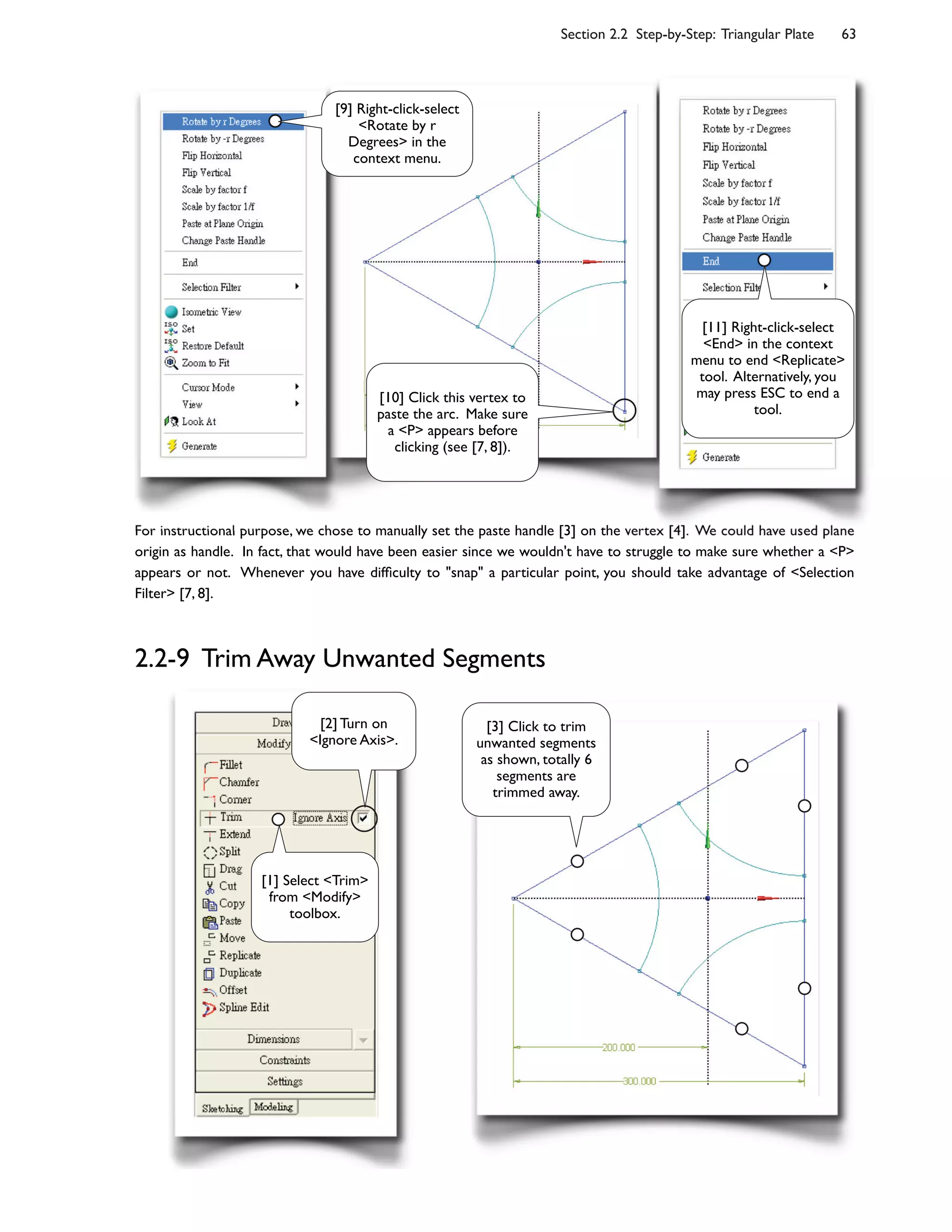 Section 2.2 Step-by-Step: Triangular Plate 63
For instructional purpose, we chose to manually set the paste handle [3] on the vertex [4]. We could have used plane
origin as handle. In fact, that would have been easier since we wouldn't have to struggle to make sure whether a <P>
appears or not. Whenever you have dif;culty to "snap" a particular point, you should take advantage of <Selection
Filter> [7, 8].
2.2-9 Trim Away Unwanted Segments
[10] Click this vertex to
paste the arc. Make sure
a <P> appears before
clicking (see [7, 8]).
[9] Right-click-select
<Rotate by r
Degrees> in the
context menu.
[11] Right-click-select
<End> in the context
menu to end <Replicate>
tool. Alternatively, you
may press ESC to end a
tool.
[3] Click to trim
unwanted segments
as shown, totally 6
segments are
trimmed away.
[1] Select <Trim>
from <Modify>
toolbox.
[2] Turn on
<Ignore Axis>.
 