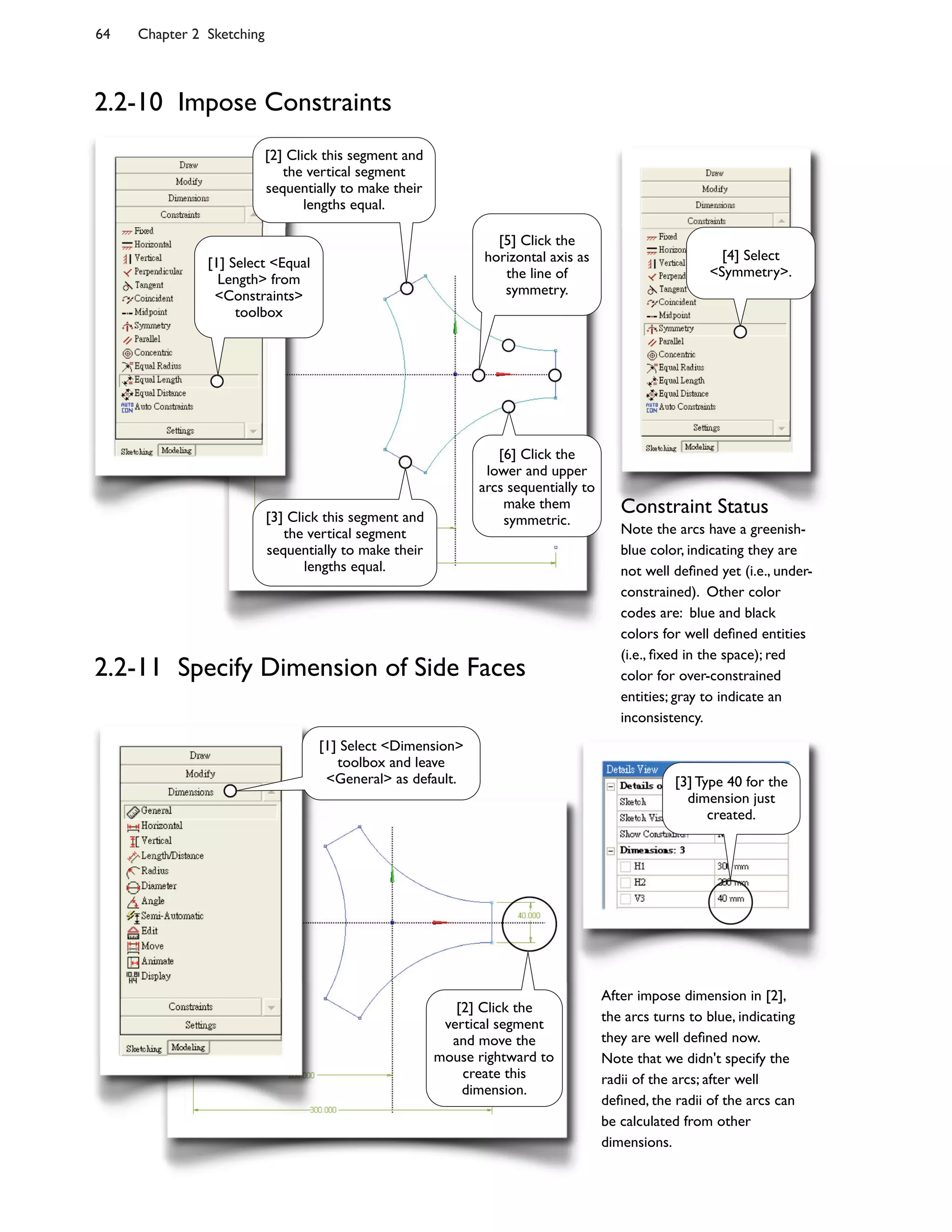 64 Chapter 2 Sketching
2.2-11 Specify Dimension of Side Faces
After impose dimension in [2],
the arcs turns to blue, indicating
they are well de;ned now.
Note that we didn't specify the
radii of the arcs; after well
de;ned, the radii of the arcs can
be calculated from other
dimensions.
Constraint Status
Note the arcs have a greenish-
blue color, indicating they are
not well de;ned yet (i.e., under-
constrained). Other color
codes are: blue and black
colors for well de;ned entities
(i.e., ;xed in the space); red
color for over-constrained
entities; gray to indicate an
inconsistency.
[1] Select <Equal
Length> from
<Constraints>
toolbox
[5] Click the
horizontal axis as
the line of
symmetry.
[4] Select
<Symmetry>.
[2] Click this segment and
the vertical segment
sequentially to make their
lengths equal.
[3] Click this segment and
the vertical segment
sequentially to make their
lengths equal.
[6] Click the
lower and upper
arcs sequentially to
make them
symmetric.
[1] Select <Dimension>
toolbox and leave
<General> as default.
[2] Click the
vertical segment
and move the
mouse rightward to
create this
dimension.
[3] Type 40 for the
dimension just
created.
2.2-10 Impose Constraints
 