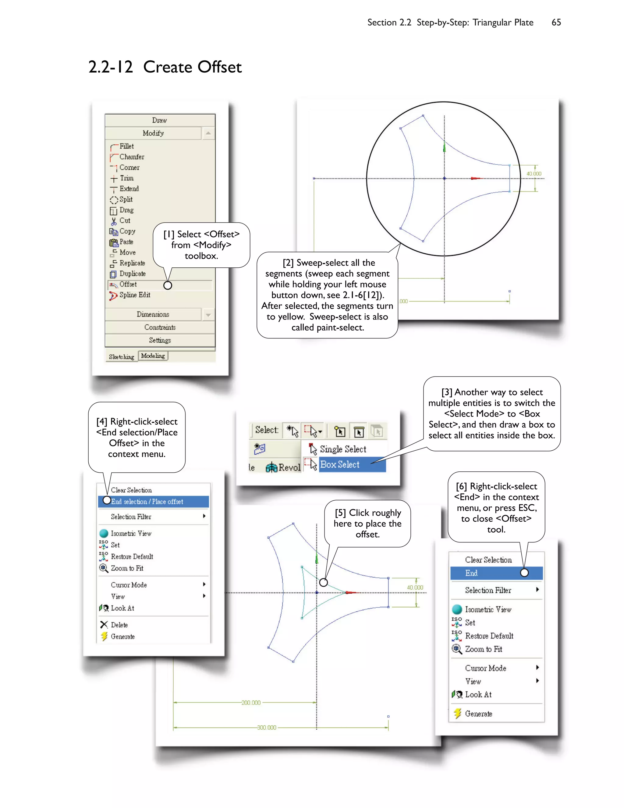 Section 2.2 Step-by-Step: Triangular Plate 65
2.2-12 Create Offset
[1] Select <Offset>
from <Modify>
toolbox.
[2] Sweep-select all the
segments (sweep each segment
while holding your left mouse
button down, see 2.1-6[12]).
After selected, the segments turn
to yellow. Sweep-select is also
called paint-select.
[4] Right-click-select
<End selection/Place
Offset> in the
context menu.
[6] Right-click-select
<End> in the context
menu, or press ESC,
to close <Offset>
tool.
[5] Click roughly
here to place the
offset.
[3] Another way to select
multiple entities is to switch the
<Select Mode> to <Box
Select>, and then draw a box to
select all entities inside the box.
 