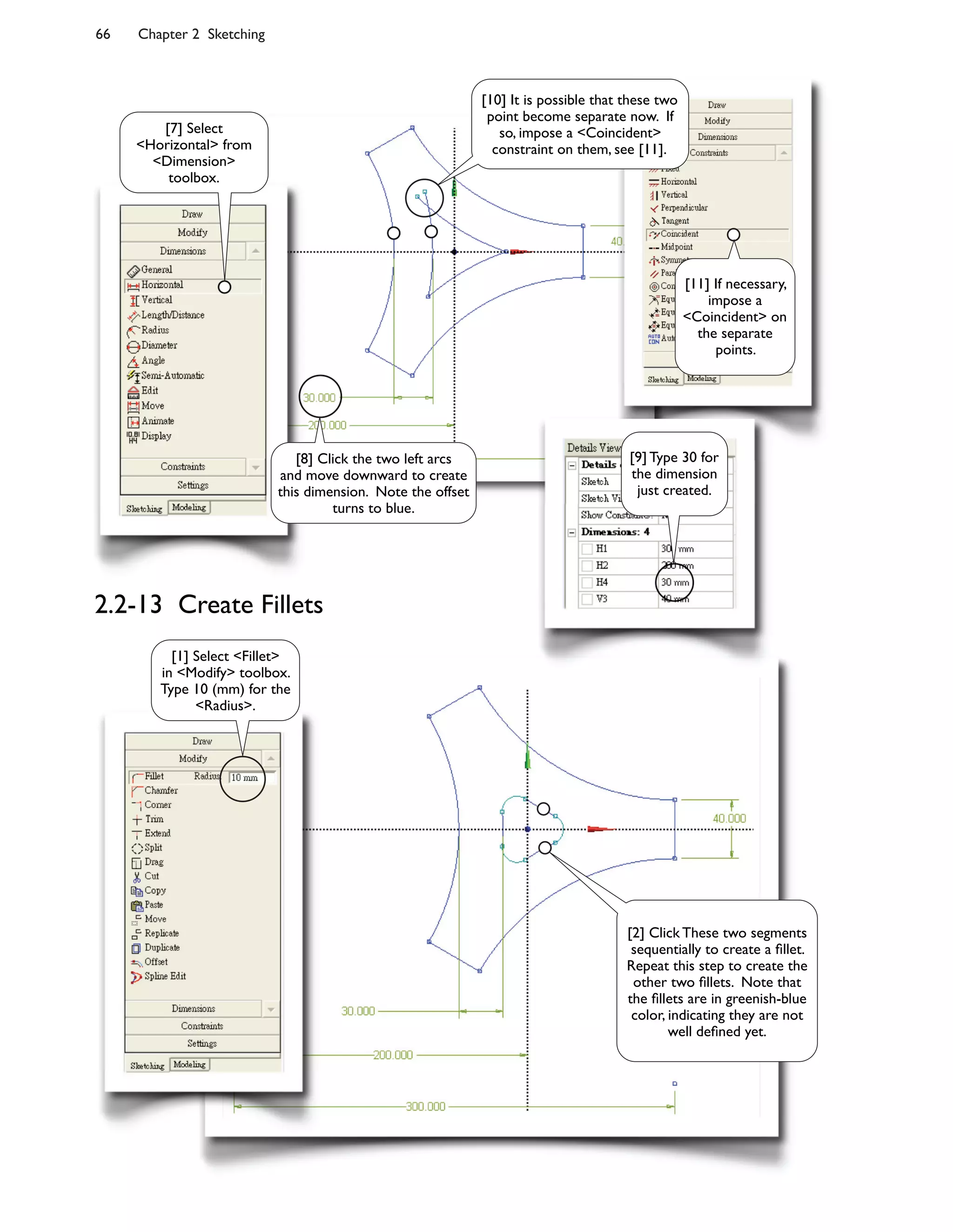 66 Chapter 2 Sketching
2.2-13 Create Fillets
[1] Select <Fillet>
in <Modify> toolbox.
Type 10 (mm) for the
<Radius>.
[7] Select
<Horizontal> from
<Dimension>
toolbox.
[8] Click the two left arcs
and move downward to create
this dimension. Note the offset
turns to blue.
[9] Type 30 for
the dimension
just created.
[10] It is possible that these two
point become separate now. If
so, impose a <Coincident>
constraint on them, see [11].
[11] If necessary,
impose a
<Coincident> on
the separate
points.
[2] Click These two segments
sequentially to create a 7llet.
Repeat this step to create the
other two 7llets. Note that
the 7llets are in greenish-blue
color, indicating they are not
well de7ned yet.
 