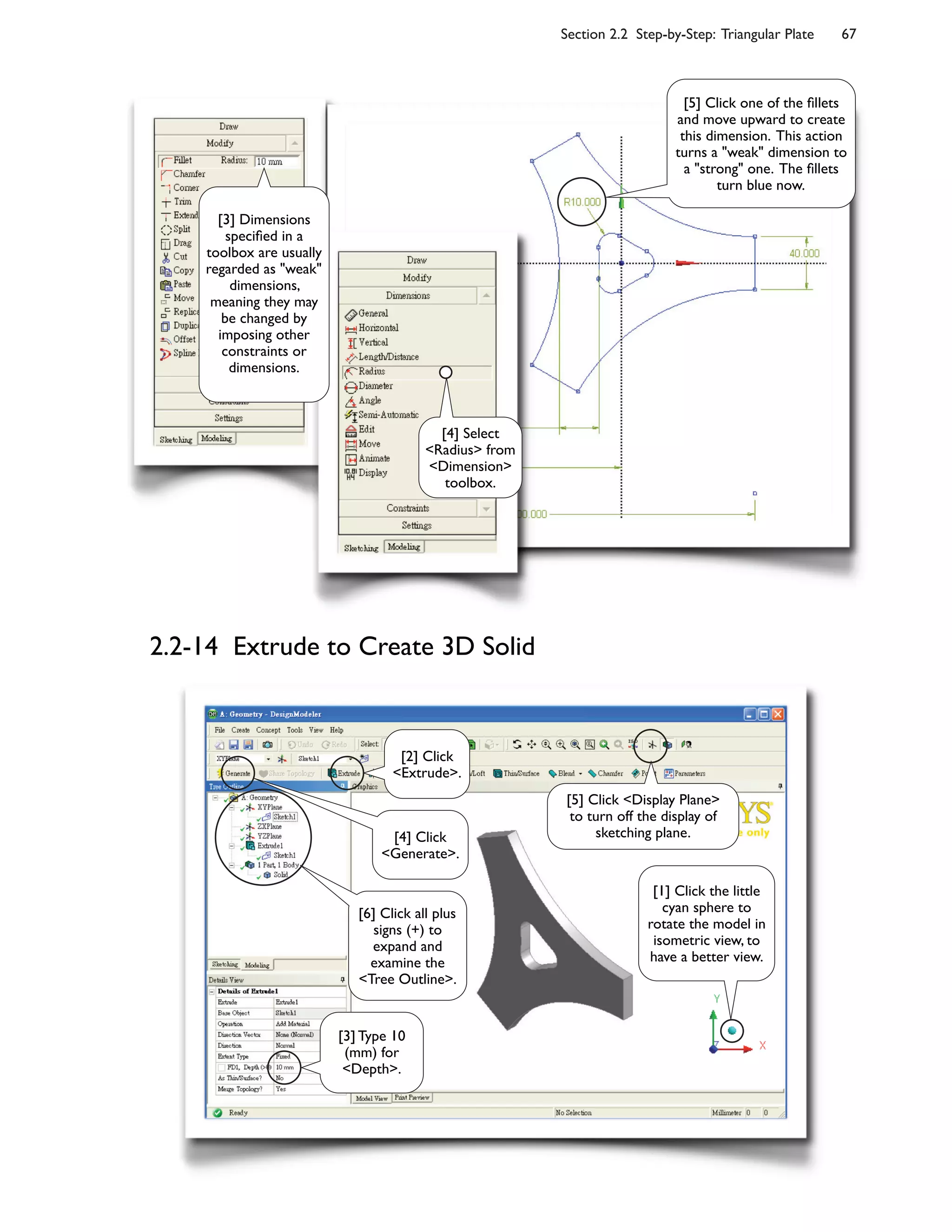 Section 2.2 Step-by-Step: Triangular Plate 67
2.2-14 Extrude to Create 3D Solid
[4] Select
<Radius> from
<Dimension>
toolbox.
[3] Dimensions
speci6ed in a
toolbox are usually
regarded as "weak"
dimensions,
meaning they may
be changed by
imposing other
constraints or
dimensions.
[5] Click one of the 6llets
and move upward to create
this dimension. This action
turns a "weak" dimension to
a "strong" one. The 6llets
turn blue now.
[2] Click
<Extrude>.
[1] Click the little
cyan sphere to
rotate the model in
isometric view, to
have a better view.
[3] Type 10
(mm) for
<Depth>.
[4] Click
<Generate>.
[5] Click <Display Plane>
to turn off the display of
sketching plane.
[6] Click all plus
signs (+) to
expand and
examine the
<Tree Outline>.
 