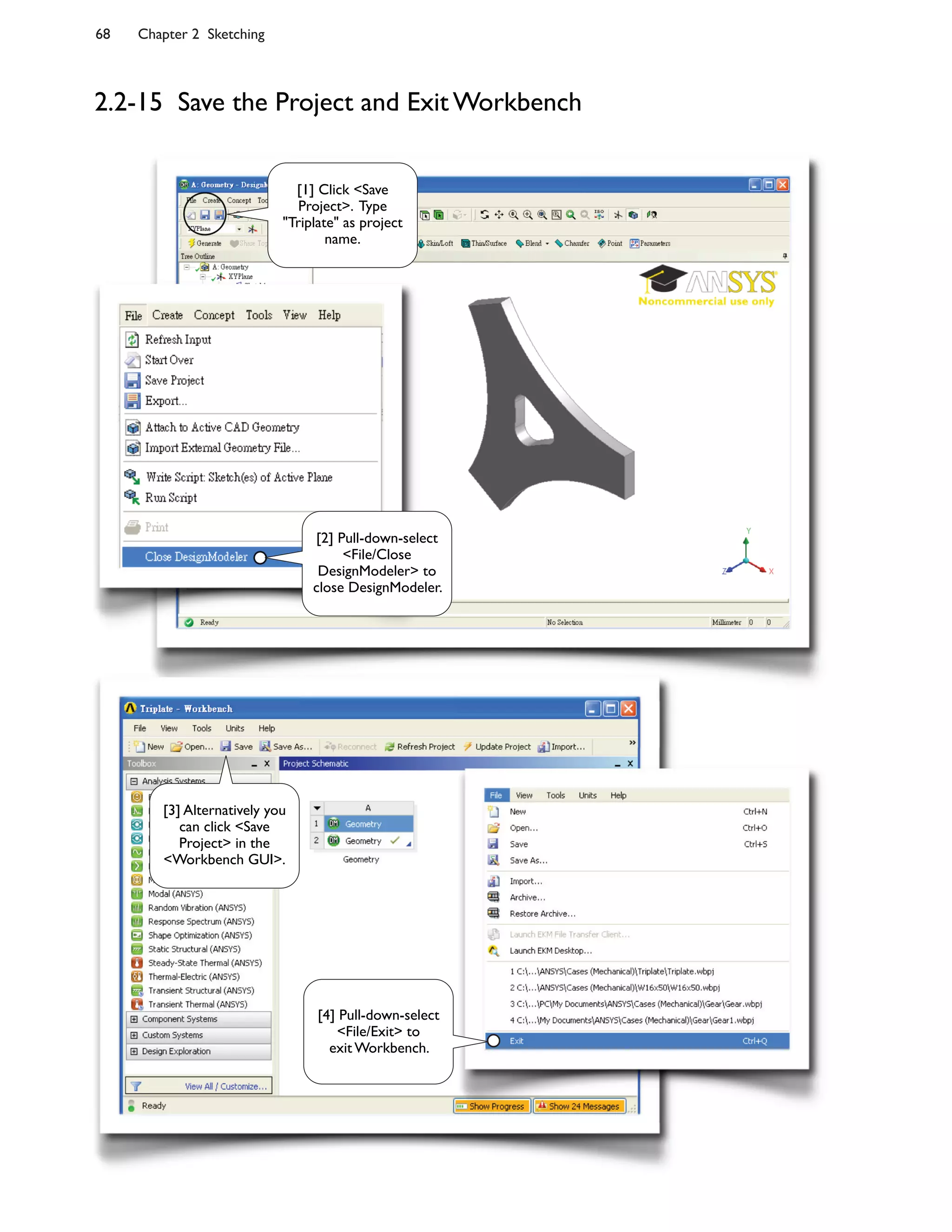 68 Chapter 2 Sketching
2.2-15 Save the Project and Exit Workbench
[1] Click <Save
Project>. Type
"Triplate" as project
name.
[2] Pull-down-select
<File/Close
DesignModeler> to
close DesignModeler.
[3] Alternatively you
can click <Save
Project> in the
<Workbench GUI>.
[4] Pull-down-select
<File/Exit> to
exit Workbench.
 