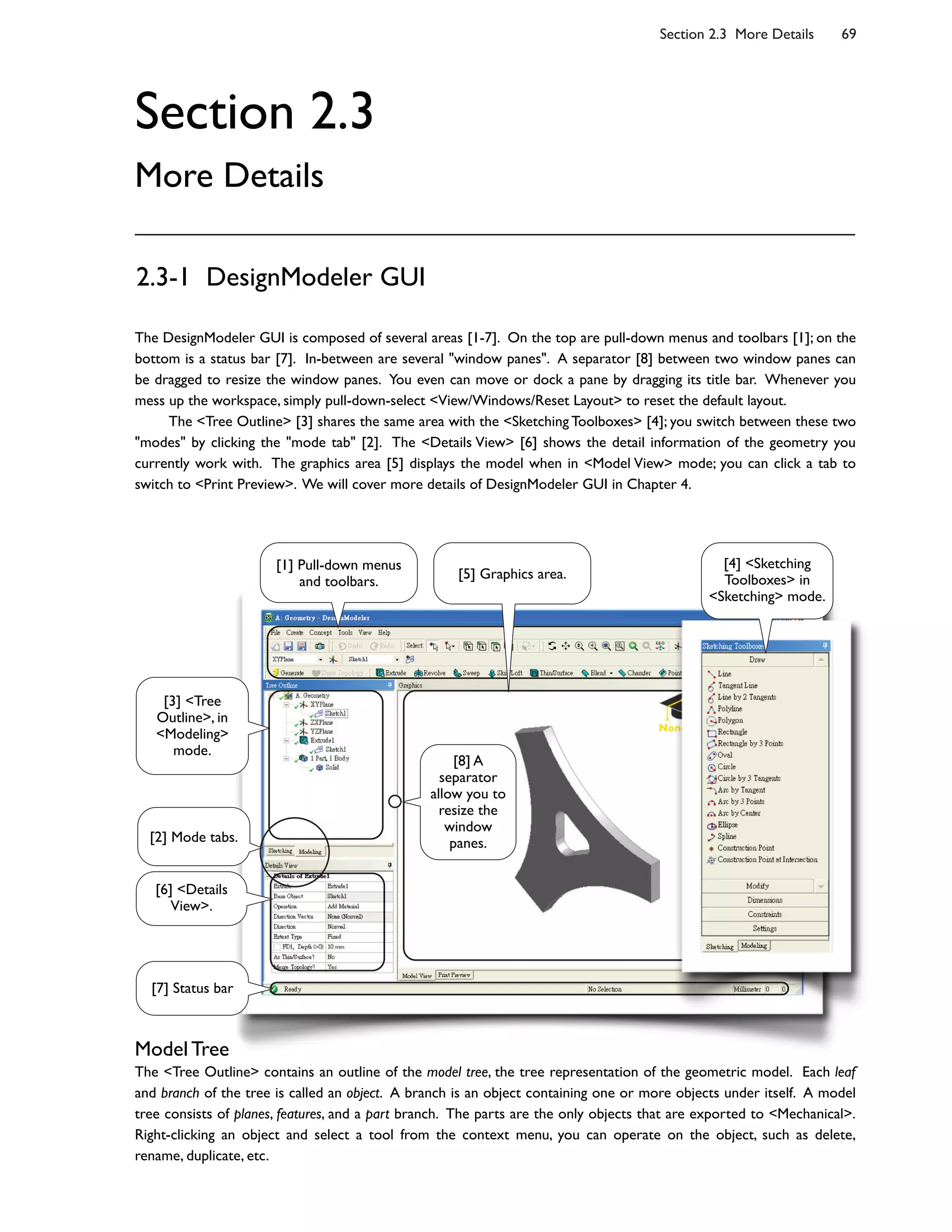 Section 2.3 More Details 69
Section 2.3
More Details
2.3-1 DesignModeler GUI
The DesignModeler GUI is composed of several areas [1-7]. On the top are pull-down menus and toolbars [1]; on the
bottom is a status bar [7]. In-between are several "window panes". A separator [8] between two window panes can
be dragged to resize the window panes. You even can move or dock a pane by dragging its title bar. Whenever you
mess up the workspace, simply pull-down-select <View/Windows/Reset Layout> to reset the default layout.
The <Tree Outline> [3] shares the same area with the <Sketching Toolboxes> [4]; you switch between these two
"modes" by clicking the "mode tab" [2]. The <Details View> [6] shows the detail information of the geometry you
currently work with. The graphics area [5] displays the model when in <Model View> mode; you can click a tab to
switch to <Print Preview>. We will cover more details of DesignModeler GUI in Chapter 4.
Model Tree
The <Tree Outline> contains an outline of the model tree, the tree representation of the geometric model. Each leaf
and branch of the tree is called an object. A branch is an object containing one or more objects under itself. A model
tree consists of planes, features, and a part branch. The parts are the only objects that are exported to <Mechanical>.
Right-clicking an object and select a tool from the context menu, you can operate on the object, such as delete,
rename, duplicate, etc.
[1] Pull-down menus
and toolbars.
[3] <Tree
Outline>, in
<Modeling>
mode.
[6] <Details
View>.
[5] Graphics area.
[7] Status bar
[4] <Sketching
Toolboxes> in
<Sketching> mode.
[2] Mode tabs.
[8] A
separator
allow you to
resize the
window
panes.
 