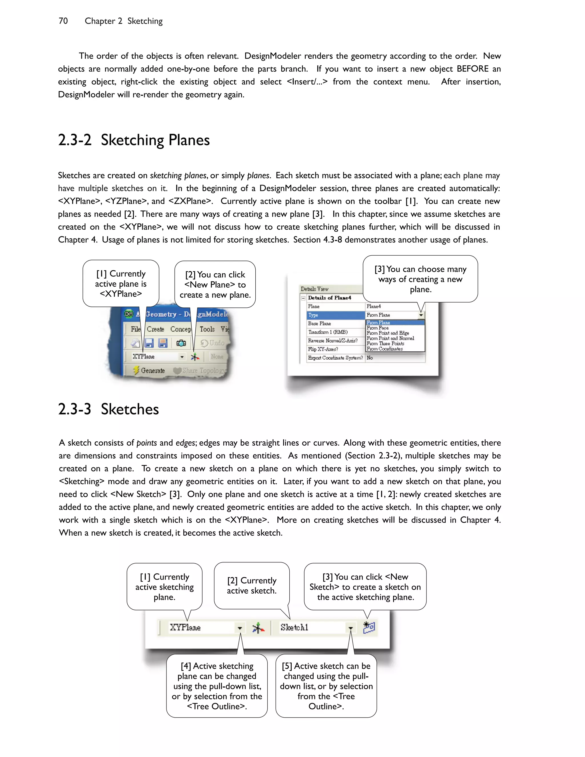 70 Chapter 2 Sketching
A sketch consists of points and edges; edges may be straight lines or curves. Along with these geometric entities, there
are dimensions and constraints imposed on these entities. As mentioned (Section 2.3-2), multiple sketches may be
created on a plane. To create a new sketch on a plane on which there is yet no sketches, you simply switch to
<Sketching> mode and draw any geometric entities on it. Later, if you want to add a new sketch on that plane, you
need to click <New Sketch> [3]. Only one plane and one sketch is active at a time [1, 2]: newly created sketches are
added to the active plane, and newly created geometric entities are added to the active sketch. In this chapter, we only
work with a single sketch which is on the <XYPlane>. More on creating sketches will be discussed in Chapter 4.
When a new sketch is created, it becomes the active sketch.
Sketches are created on sketching planes, or simply planes. Each sketch must be associated with a plane; each plane may
have multiple sketches on it. In the beginning of a DesignModeler session, three planes are created automatically:
<XYPlane>, <YZPlane>, and <ZXPlane>. Currently active plane is shown on the toolbar [1]. You can create new
planes as needed [2]. There are many ways of creating a new plane [3]. In this chapter, since we assume sketches are
created on the <XYPlane>, we will not discuss how to create sketching planes further, which will be discussed in
Chapter 4. Usage of planes is not limited for storing sketches. Section 4.3-8 demonstrates another usage of planes.
2.3-2 Sketching Planes
2.3-3 Sketches
The order of the objects is often relevant. DesignModeler renders the geometry according to the order. New
objects are normally added one-by-one before the parts branch. If you want to insert a new object BEFORE an
existing object, right-click the existing object and select <Insert/...> from the context menu. After insertion,
DesignModeler will re-render the geometry again.
[1] Currently
active plane is
<XYPlane>
[2]You can click
<New Plane> to
create a new plane.
[3]You can choose many
ways of creating a new
plane.
[3]You can click <New
Sketch> to create a sketch on
the active sketching plane.
[1] Currently
active sketching
plane.
[2] Currently
active sketch.
[4] Active sketching
plane can be changed
using the pull-down list,
or by selection from the
<Tree Outline>.
[5] Active sketch can be
changed using the pull-
down list, or by selection
from the <Tree
Outline>.
 