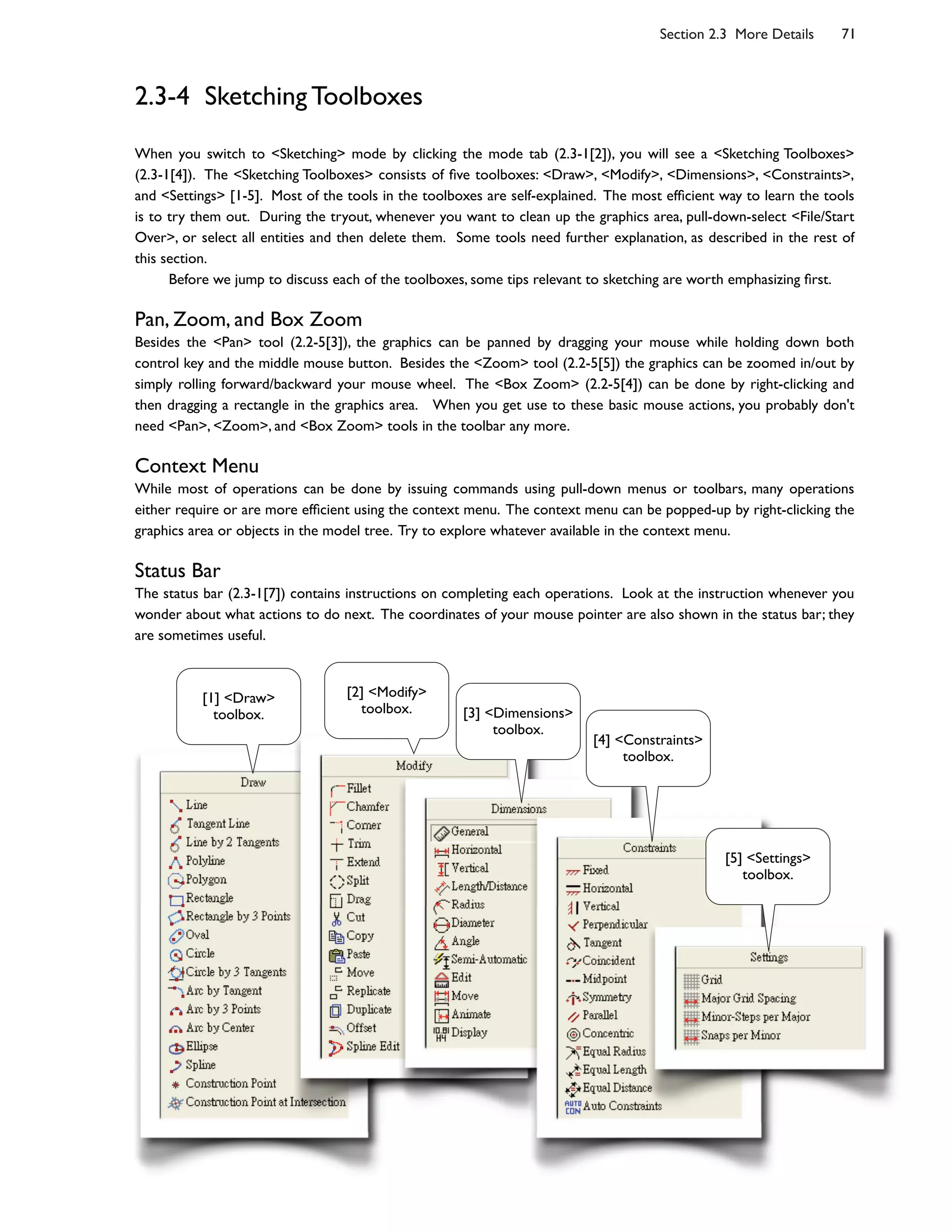 Section 2.3 More Details 71
2.3-4 Sketching Toolboxes
When you switch to <Sketching> mode by clicking the mode tab (2.3-1[2]), you will see a <Sketching Toolboxes>
(2.3-1[4]). The <Sketching Toolboxes> consists of ;ve toolboxes: <Draw>, <Modify>, <Dimensions>, <Constraints>,
and <Settings> [1-5]. Most of the tools in the toolboxes are self-explained. The most ef;cient way to learn the tools
is to try them out. During the tryout, whenever you want to clean up the graphics area, pull-down-select <File/Start
Over>, or select all entities and then delete them. Some tools need further explanation, as described in the rest of
this section.
Before we jump to discuss each of the toolboxes, some tips relevant to sketching are worth emphasizing ;rst.
Pan, Zoom, and Box Zoom
Besides the <Pan> tool (2.2-5[3]), the graphics can be panned by dragging your mouse while holding down both
control key and the middle mouse button. Besides the <Zoom> tool (2.2-5[5]) the graphics can be zoomed in/out by
simply rolling forward/backward your mouse wheel. The <Box Zoom> (2.2-5[4]) can be done by right-clicking and
then dragging a rectangle in the graphics area. When you get use to these basic mouse actions, you probably don't
need <Pan>, <Zoom>, and <Box Zoom> tools in the toolbar any more.
Context Menu
While most of operations can be done by issuing commands using pull-down menus or toolbars, many operations
either require or are more ef;cient using the context menu. The context menu can be popped-up by right-clicking the
graphics area or objects in the model tree. Try to explore whatever available in the context menu.
Status Bar
The status bar (2.3-1[7]) contains instructions on completing each operations. Look at the instruction whenever you
wonder about what actions to do next. The coordinates of your mouse pointer are also shown in the status bar; they
are sometimes useful.
[1] <Draw>
toolbox.
[2] <Modify>
toolbox. [3] <Dimensions>
toolbox.
[4] <Constraints>
toolbox.
[5] <Settings>
toolbox.
 