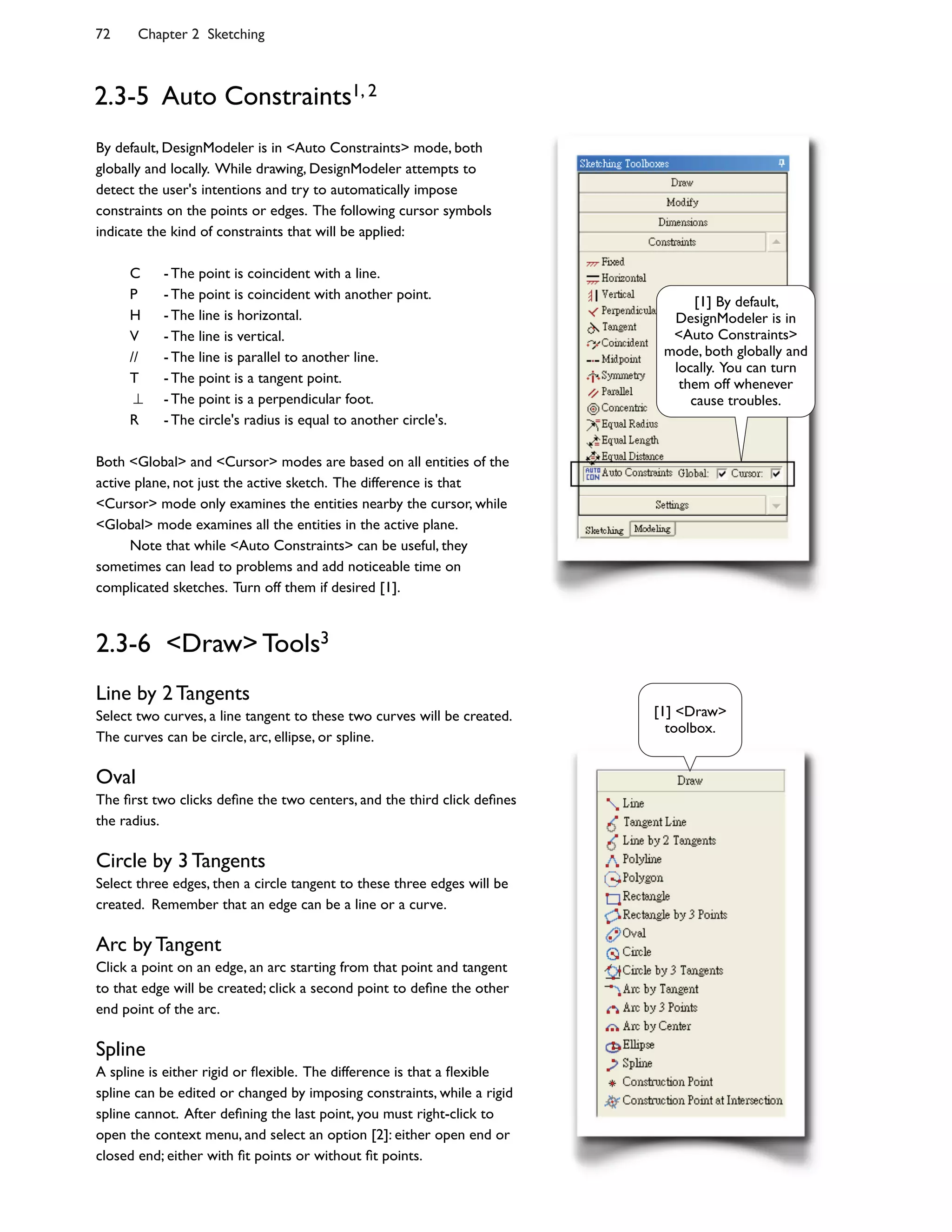 72 Chapter 2 Sketching
2.3-5 Auto Constraints1, 2
By default, DesignModeler is in <Auto Constraints> mode, both
globally and locally. While drawing, DesignModeler attempts to
detect the user's intentions and try to automatically impose
constraints on the points or edges. The following cursor symbols
indicate the kind of constraints that will be applied:
C - The point is coincident with a line.
P - The point is coincident with another point.
H - The line is horizontal.
V - The line is vertical.
// - The line is parallel to another line.
T - The point is a tangent point.
- The point is a perpendicular foot.
R - The circle's radius is equal to another circle's.
Both <Global> and <Cursor> modes are based on all entities of the
active plane, not just the active sketch. The difference is that
<Cursor> mode only examines the entities nearby the cursor, while
<Global> mode examines all the entities in the active plane.
Note that while <Auto Constraints> can be useful, they
sometimes can lead to problems and add noticeable time on
complicated sketches. Turn off them if desired [1].
2.3-6 <Draw> Tools3
Line by 2 Tangents
Select two curves, a line tangent to these two curves will be created.
The curves can be circle, arc, ellipse, or spline.
Oval
The >rst two clicks de>ne the two centers, and the third click de>nes
the radius.
Circle by 3 Tangents
Select three edges, then a circle tangent to these three edges will be
created. Remember that an edge can be a line or a curve.
Arc by Tangent
Click a point on an edge, an arc starting from that point and tangent
to that edge will be created; click a second point to de>ne the other
end point of the arc.
Spline
A spline is either rigid or ?exible. The difference is that a ?exible
spline can be edited or changed by imposing constraints, while a rigid
spline cannot. After de>ning the last point, you must right-click to
open the context menu, and select an option [2]: either open end or
closed end; either with >t points or without >t points.
[1] By default,
DesignModeler is in
<Auto Constraints>
mode, both globally and
locally. You can turn
them off whenever
cause troubles.
[1] <Draw>
toolbox.
 
