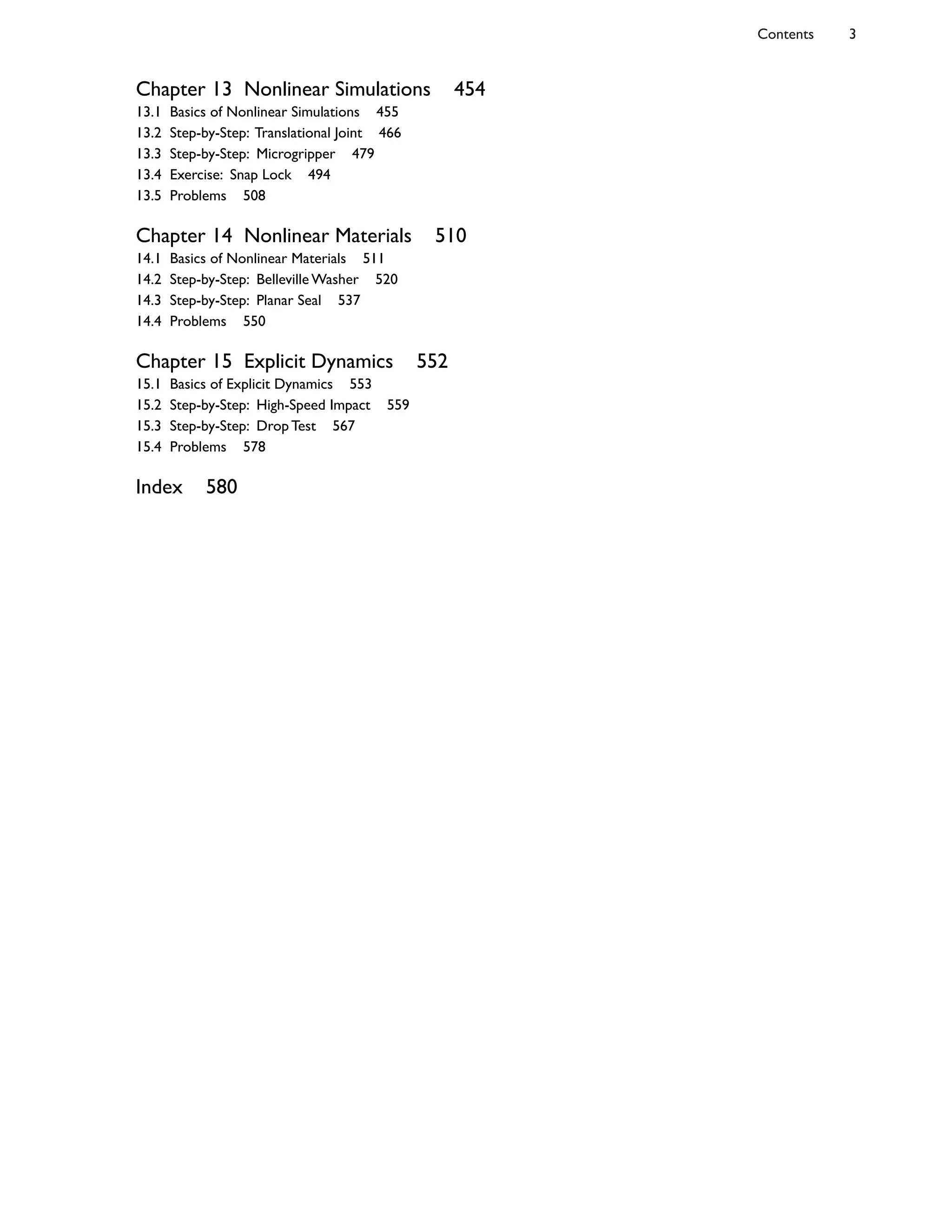 Chapter 13 Nonlinear Simulations 454
13.1 Basics of Nonlinear Simulations 455
13.2 Step-by-Step: Translational Joint 466
13.3 Step-by-Step: Microgripper 479
13.4 Exercise: Snap Lock 494
13.5 Problems 508
Chapter 14 Nonlinear Materials 510
14.1 Basics of Nonlinear Materials 511
14.2 Step-by-Step: Belleville Washer 520
14.3 Step-by-Step: Planar Seal 537
14.4 Problems 550
Chapter 15 Explicit Dynamics 552
15.1 Basics of Explicit Dynamics 553
15.2 Step-by-Step: High-Speed Impact 559
15.3 Step-by-Step: Drop Test 567
15.4 Problems 578
Index 580
Contents 3
 