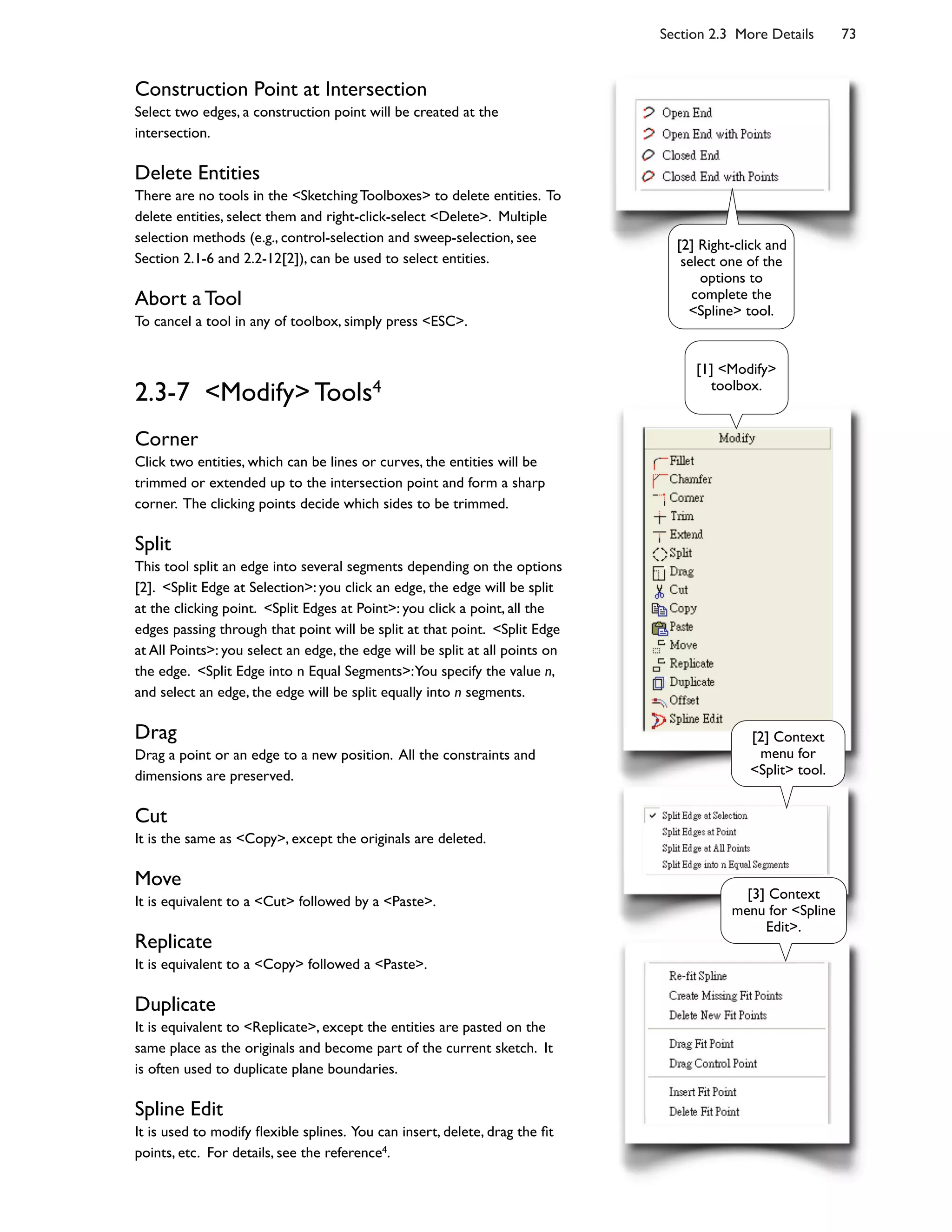 Section 2.3 More Details 73
Construction Point at Intersection
Select two edges, a construction point will be created at the
intersection.
Delete Entities
There are no tools in the <Sketching Toolboxes> to delete entities. To
delete entities, select them and right-click-select <Delete>. Multiple
selection methods (e.g., control-selection and sweep-selection, see
Section 2.1-6 and 2.2-12[2]), can be used to select entities.
Abort a Tool
To cancel a tool in any of toolbox, simply press <ESC>.
2.3-7 <Modify> Tools4
Corner
Click two entities, which can be lines or curves, the entities will be
trimmed or extended up to the intersection point and form a sharp
corner. The clicking points decide which sides to be trimmed.
Split
This tool split an edge into several segments depending on the options
[2]. <Split Edge at Selection>: you click an edge, the edge will be split
at the clicking point. <Split Edges at Point>: you click a point, all the
edges passing through that point will be split at that point. <Split Edge
at All Points>: you select an edge, the edge will be split at all points on
the edge. <Split Edge into n Equal Segments>:You specify the value n,
and select an edge, the edge will be split equally into n segments.
Drag
Drag a point or an edge to a new position. All the constraints and
dimensions are preserved.
Cut
It is the same as <Copy>, except the originals are deleted.
Move
It is equivalent to a <Cut> followed by a <Paste>.
Replicate
It is equivalent to a <Copy> followed a <Paste>.
Duplicate
It is equivalent to <Replicate>, except the entities are pasted on the
same place as the originals and become part of the current sketch. It
is often used to duplicate plane boundaries.
Spline Edit
It is used to modify 7exible splines. You can insert, delete, drag the 6t
points, etc. For details, see the reference4.
[2] Right-click and
select one of the
options to
complete the
<Spline> tool.
[1] <Modify>
toolbox.
[2] Context
menu for
<Split> tool.
[3] Context
menu for <Spline
Edit>.
 