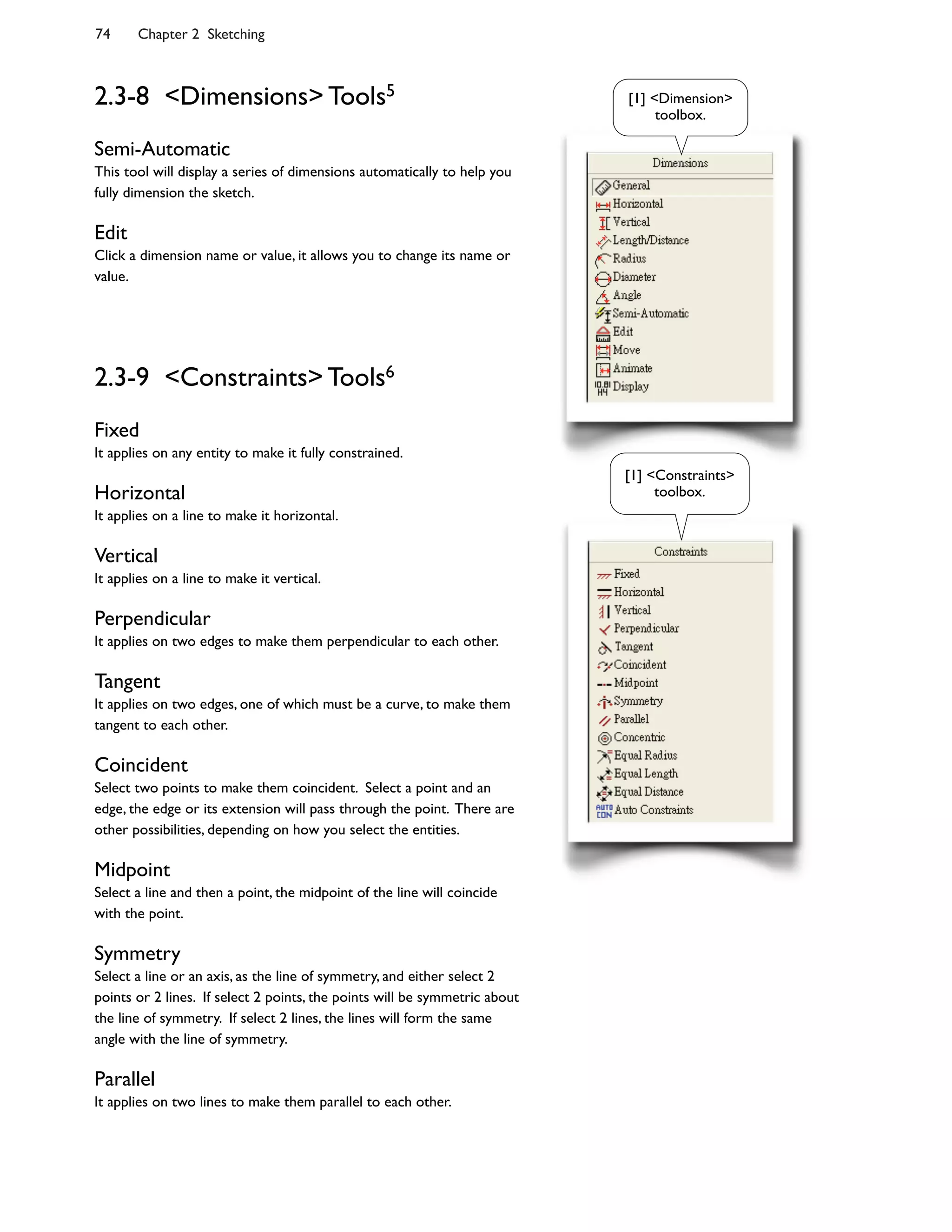 74 Chapter 2 Sketching
2.3-8 <Dimensions> Tools5
Semi-Automatic
This tool will display a series of dimensions automatically to help you
fully dimension the sketch.
Edit
Click a dimension name or value, it allows you to change its name or
value.
2.3-9 <Constraints> Tools6
Fixed
It applies on any entity to make it fully constrained.
Horizontal
It applies on a line to make it horizontal.
Vertical
It applies on a line to make it vertical.
Perpendicular
It applies on two edges to make them perpendicular to each other.
Tangent
It applies on two edges, one of which must be a curve, to make them
tangent to each other.
Coincident
Select two points to make them coincident. Select a point and an
edge, the edge or its extension will pass through the point. There are
other possibilities, depending on how you select the entities.
Midpoint
Select a line and then a point, the midpoint of the line will coincide
with the point.
Symmetry
Select a line or an axis, as the line of symmetry, and either select 2
points or 2 lines. If select 2 points, the points will be symmetric about
the line of symmetry. If select 2 lines, the lines will form the same
angle with the line of symmetry.
Parallel
It applies on two lines to make them parallel to each other.
[1] <Dimension>
toolbox.
[1] <Constraints>
toolbox.
 