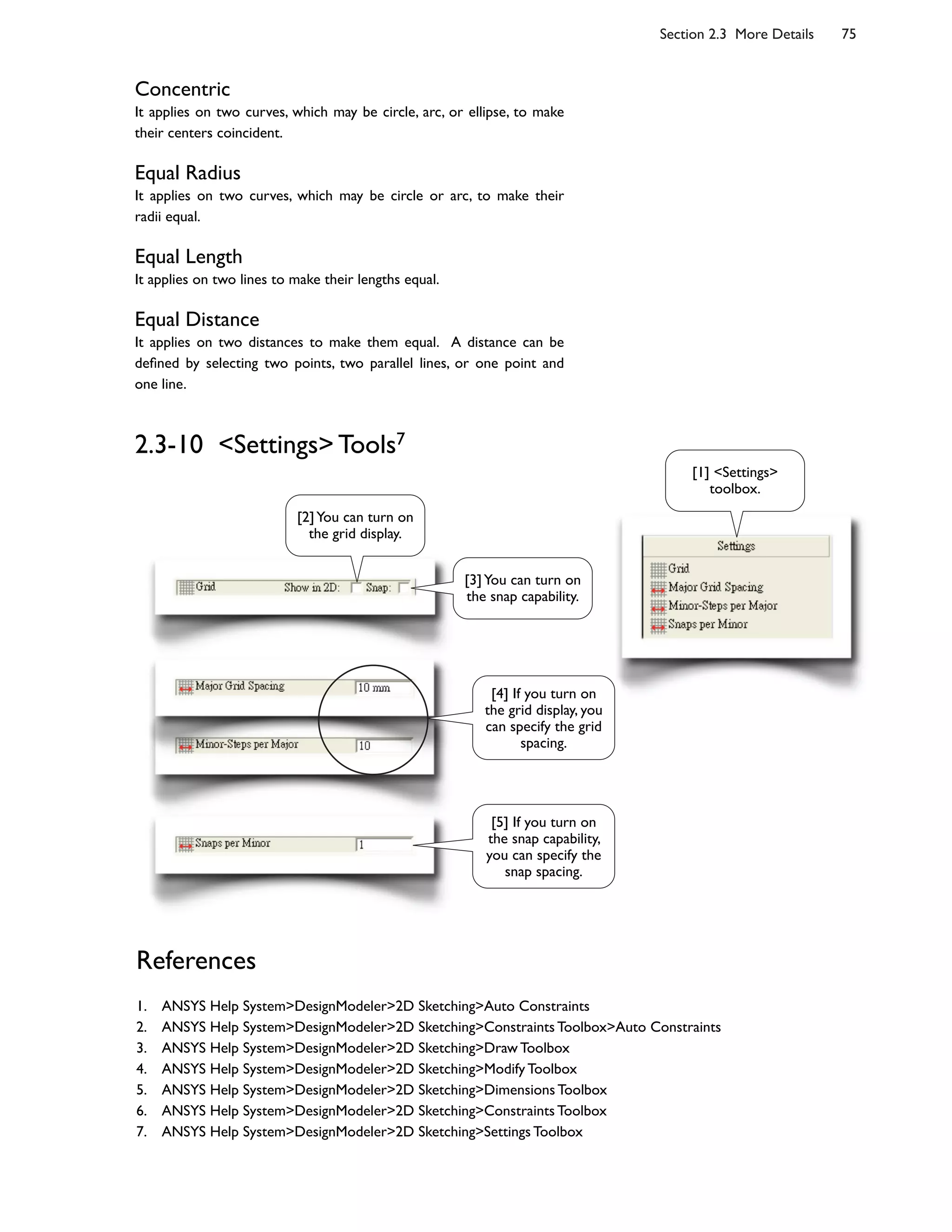 Section 2.3 More Details 75
Concentric
It applies on two curves, which may be circle, arc, or ellipse, to make
their centers coincident.
Equal Radius
It applies on two curves, which may be circle or arc, to make their
radii equal.
Equal Length
It applies on two lines to make their lengths equal.
Equal Distance
It applies on two distances to make them equal. A distance can be
de6ned by selecting two points, two parallel lines, or one point and
one line.
2.3-10 <Settings> Tools7
[2]You can turn on
the grid display.
References
1. ANSYS Help System>DesignModeler>2D Sketching>Auto Constraints
2. ANSYS Help System>DesignModeler>2D Sketching>Constraints Toolbox>Auto Constraints
3. ANSYS Help System>DesignModeler>2D Sketching>Draw Toolbox
4. ANSYS Help System>DesignModeler>2D Sketching>Modify Toolbox
5. ANSYS Help System>DesignModeler>2D Sketching>Dimensions Toolbox
6. ANSYS Help System>DesignModeler>2D Sketching>Constraints Toolbox
7. ANSYS Help System>DesignModeler>2D Sketching>Settings Toolbox
[1] <Settings>
toolbox.
[3]You can turn on
the snap capability.
[4] If you turn on
the grid display, you
can specify the grid
spacing.
[5] If you turn on
the snap capability,
you can specify the
snap spacing.
 