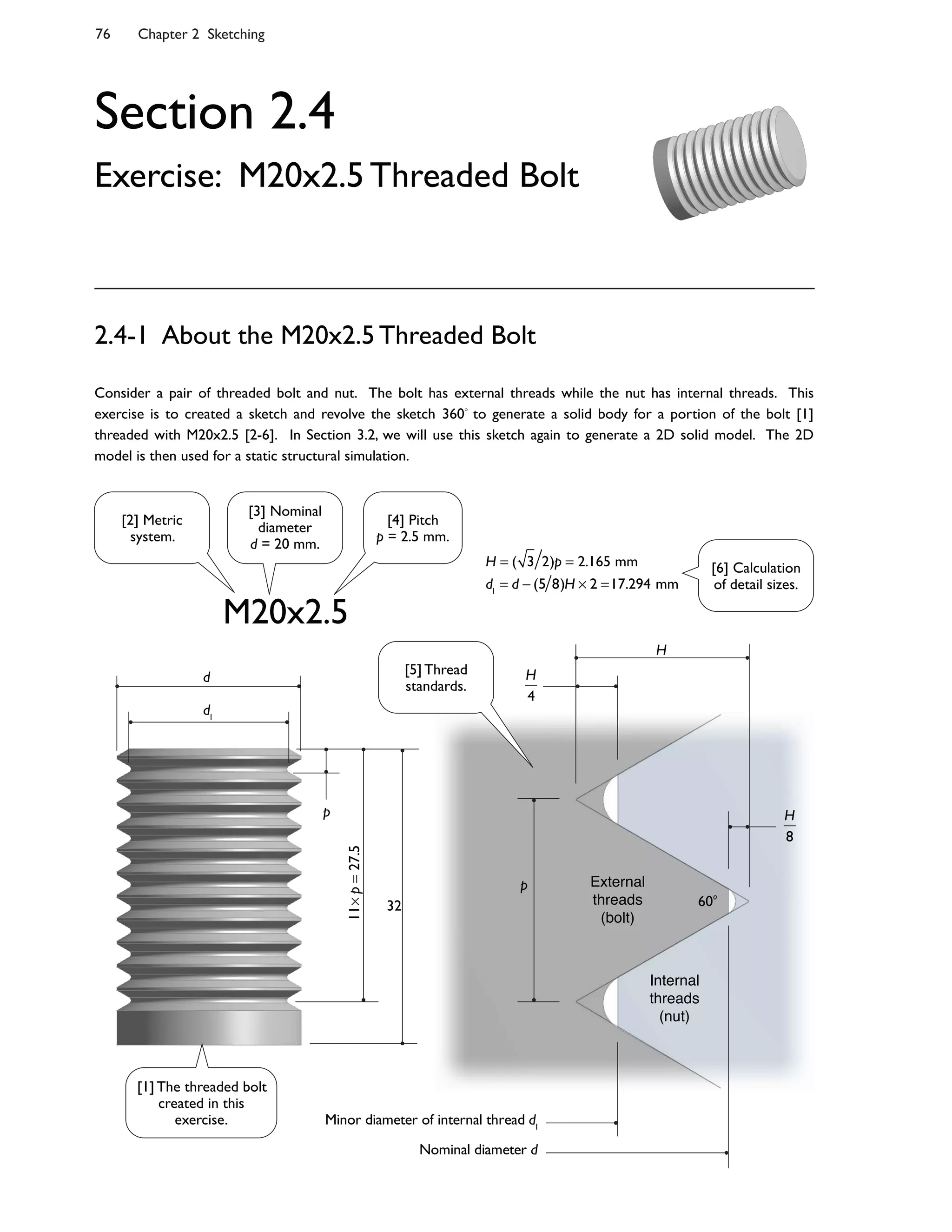 76 Chapter 2 Sketching
Section 2.4
Exercise: M20x2.5 Threaded Bolt
Consider a pair of threaded bolt and nut. The bolt has external threads while the nut has internal threads. This
exercise is to created a sketch and revolve the sketch 360 to generate a solid body for a portion of the bolt [1]
threaded with M20x2.5 [2-6]. In Section 3.2, we will use this sketch again to generate a 2D solid model. The 2D
model is then used for a static structural simulation.
2.4-1 About the M20x2.5 Threaded Bolt
M20x2.5
H = ( 3 2)p = 2.165 mm
d1
= d (5 8)H 2 =17.294 mm
External
threads
(bolt)
Internal
threads
(nut)
H
H
4
H
8
32
11p=27.5
p
p
d1
d
Minor diameter of internal thread d1
Nominal diameter d
60o
[2] Metric
system.
[3] Nominal
diameter
d = 20 mm.
[4] Pitch
p = 2.5 mm.
[1] The threaded bolt
created in this
exercise.
[5] Thread
standards.
[6] Calculation
of detail sizes.
 