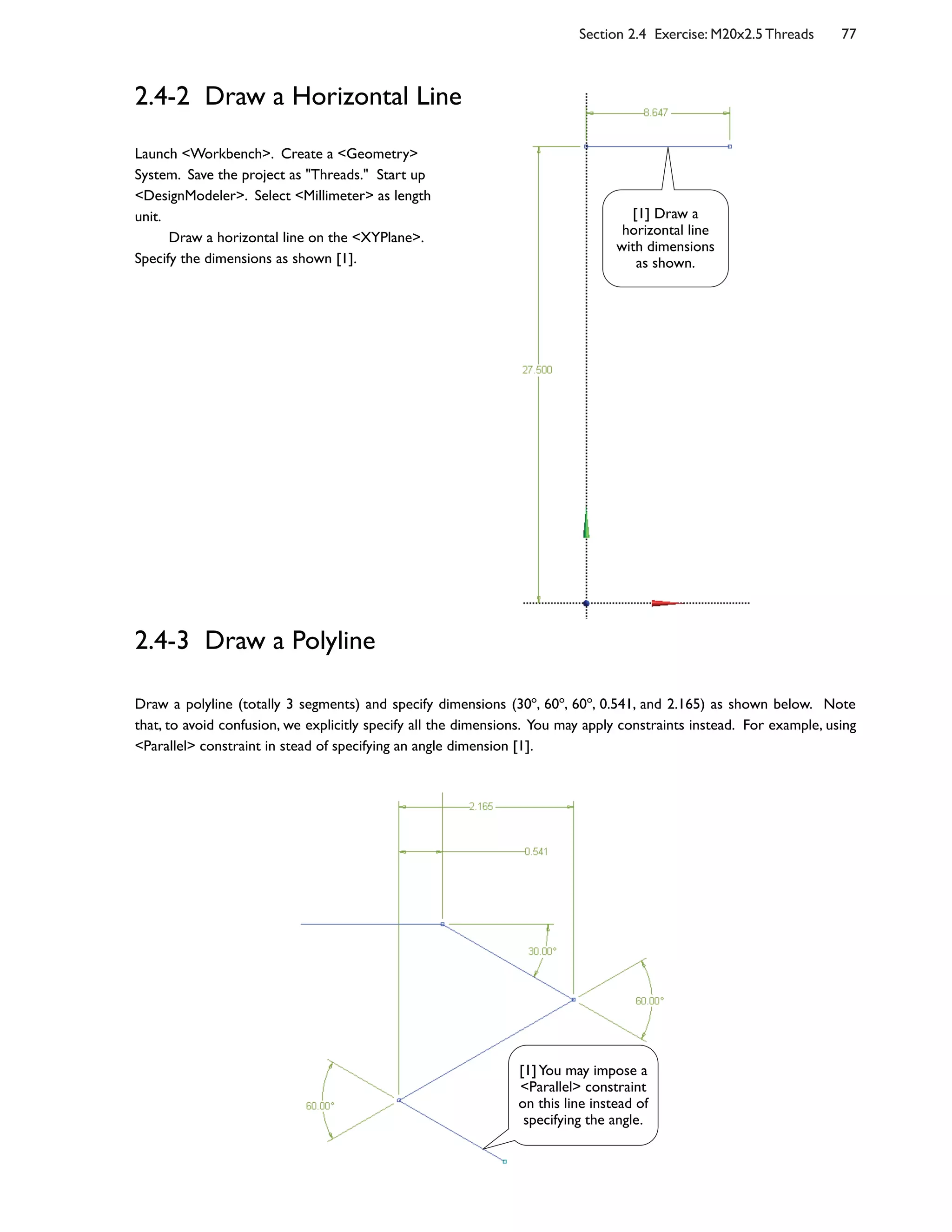 Section 2.4 Exercise: M20x2.5 Threads 77
2.4-2 Draw a Horizontal Line
2.4-3 Draw a Polyline
Draw a polyline (totally 3 segments) and specify dimensions (30o
, 60o
, 60o
, 0.541, and 2.165) as shown below. Note
that, to avoid confusion, we explicitly specify all the dimensions. You may apply constraints instead. For example, using
<Parallel> constraint in stead of specifying an angle dimension [1].
Launch <Workbench>. Create a <Geometry>
System. Save the project as "Threads." Start up
<DesignModeler>. Select <Millimeter> as length
unit.
Draw a horizontal line on the <XYPlane>.
Specify the dimensions as shown [1].
[1] Draw a
horizontal line
with dimensions
as shown.
[1]You may impose a
<Parallel> constraint
on this line instead of
specifying the angle.
 