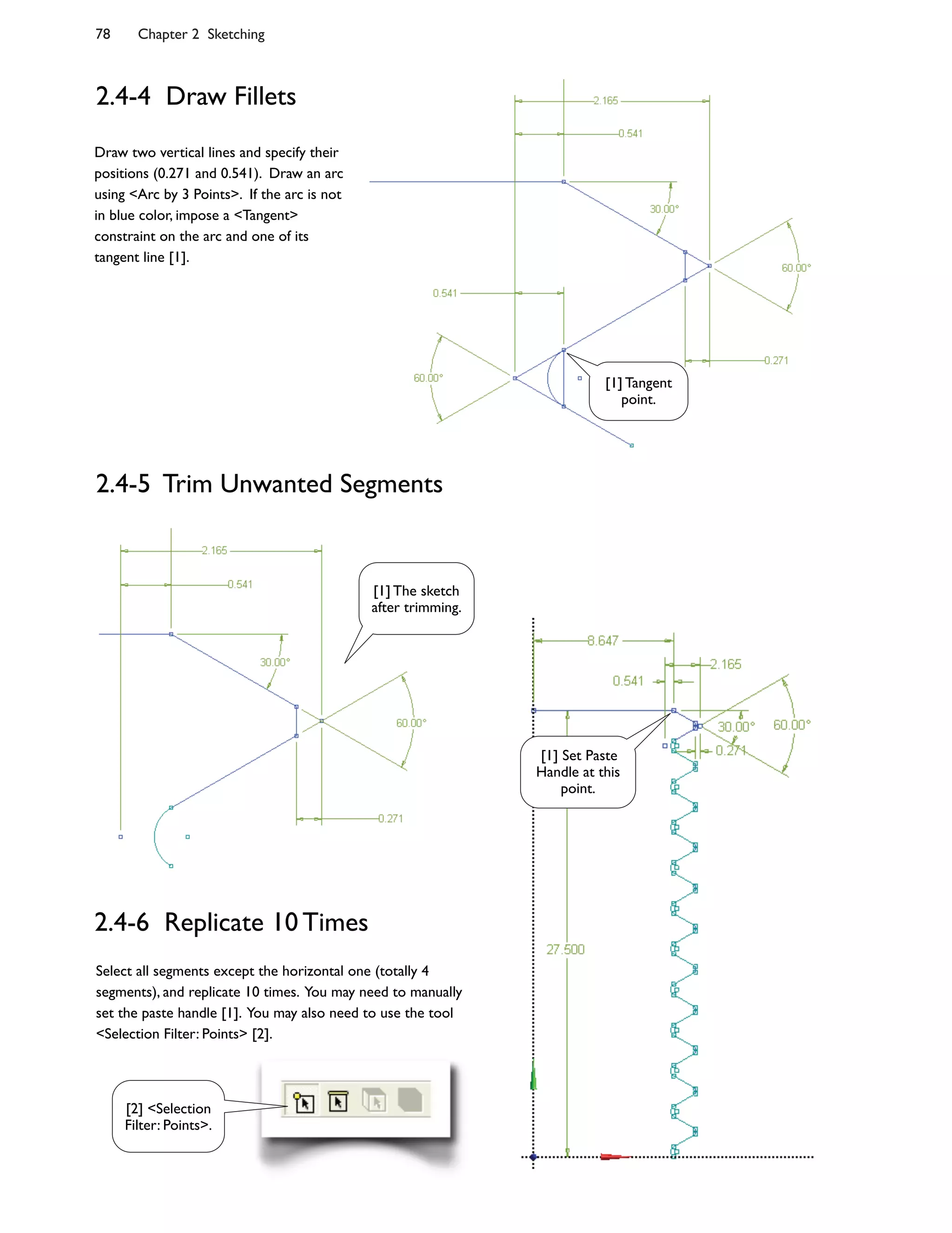 78 Chapter 2 Sketching
2.4-4 Draw Fillets
Draw two vertical lines and specify their
positions (0.271 and 0.541). Draw an arc
using <Arc by 3 Points>. If the arc is not
in blue color, impose a <Tangent>
constraint on the arc and one of its
tangent line [1].
2.4-5 Trim Unwanted Segments
2.4-6 Replicate 10 Times
Select all segments except the horizontal one (totally 4
segments), and replicate 10 times. You may need to manually
set the paste handle [1]. You may also need to use the tool
<Selection Filter: Points> [2].
[1] Tangent
point.
[1] Set Paste
Handle at this
point.
[2] <Selection
Filter: Points>.
[1] The sketch
after trimming.
 