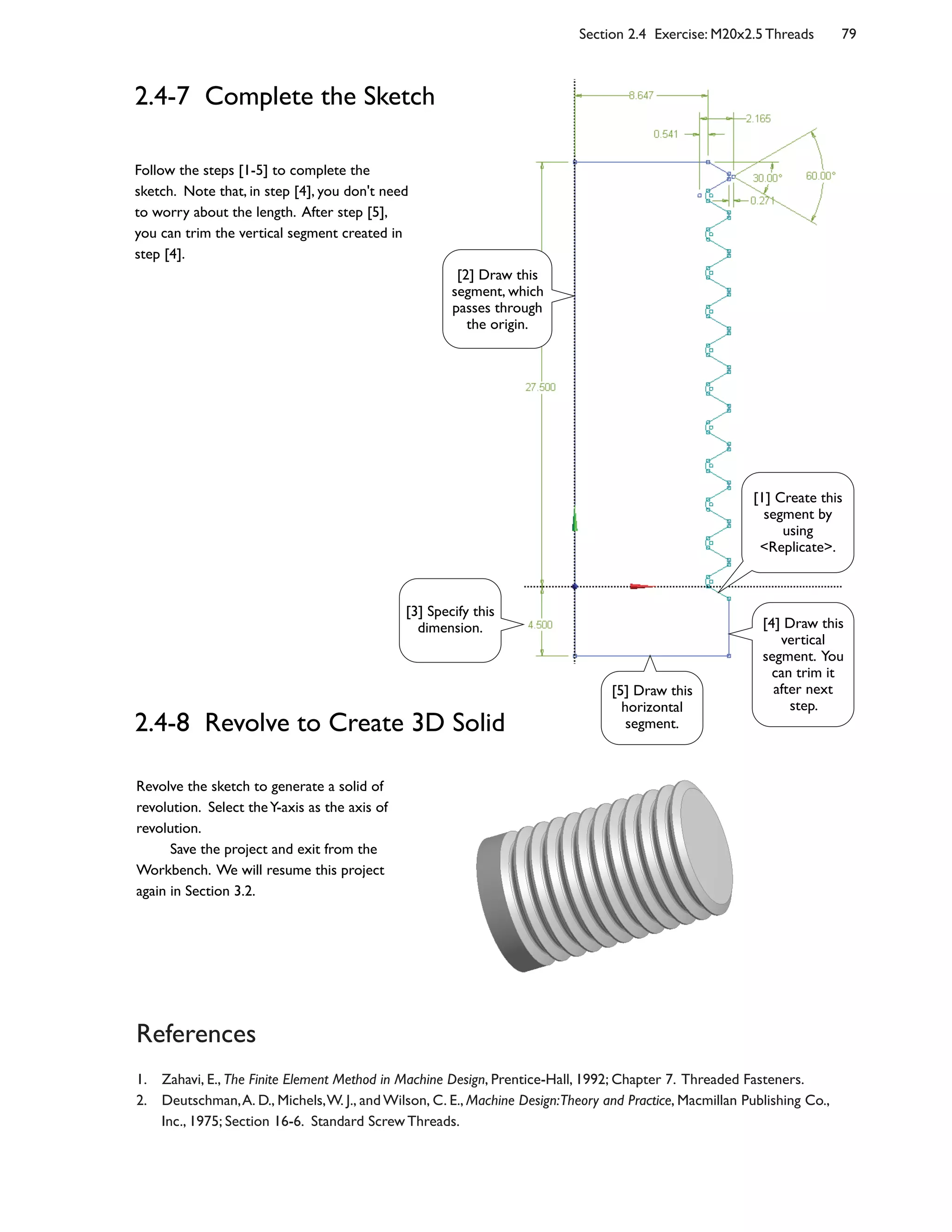 Section 2.4 Exercise: M20x2.5 Threads 79
2.4-7 Complete the Sketch
Follow the steps [1-5] to complete the
sketch. Note that, in step [4], you don't need
to worry about the length. After step [5],
you can trim the vertical segment created in
step [4].
2.4-8 Revolve to Create 3D Solid
References
1. Zahavi, E., The Finite Element Method in Machine Design, Prentice-Hall, 1992; Chapter 7. Threaded Fasteners.
2. Deutschman,A. D., Michels,W. J., and Wilson, C. E., Machine Design:Theory and Practice, Macmillan Publishing Co.,
Inc., 1975; Section 16-6. Standard Screw Threads.
Revolve the sketch to generate a solid of
revolution. Select theY-axis as the axis of
revolution.
Save the project and exit from the
Workbench. We will resume this project
again in Section 3.2.
[1] Create this
segment by
using
<Replicate>.
[3] Specify this
dimension.
[2] Draw this
segment, which
passes through
the origin.
[4] Draw this
vertical
segment. You
can trim it
after next
step.
[5] Draw this
horizontal
segment.
 