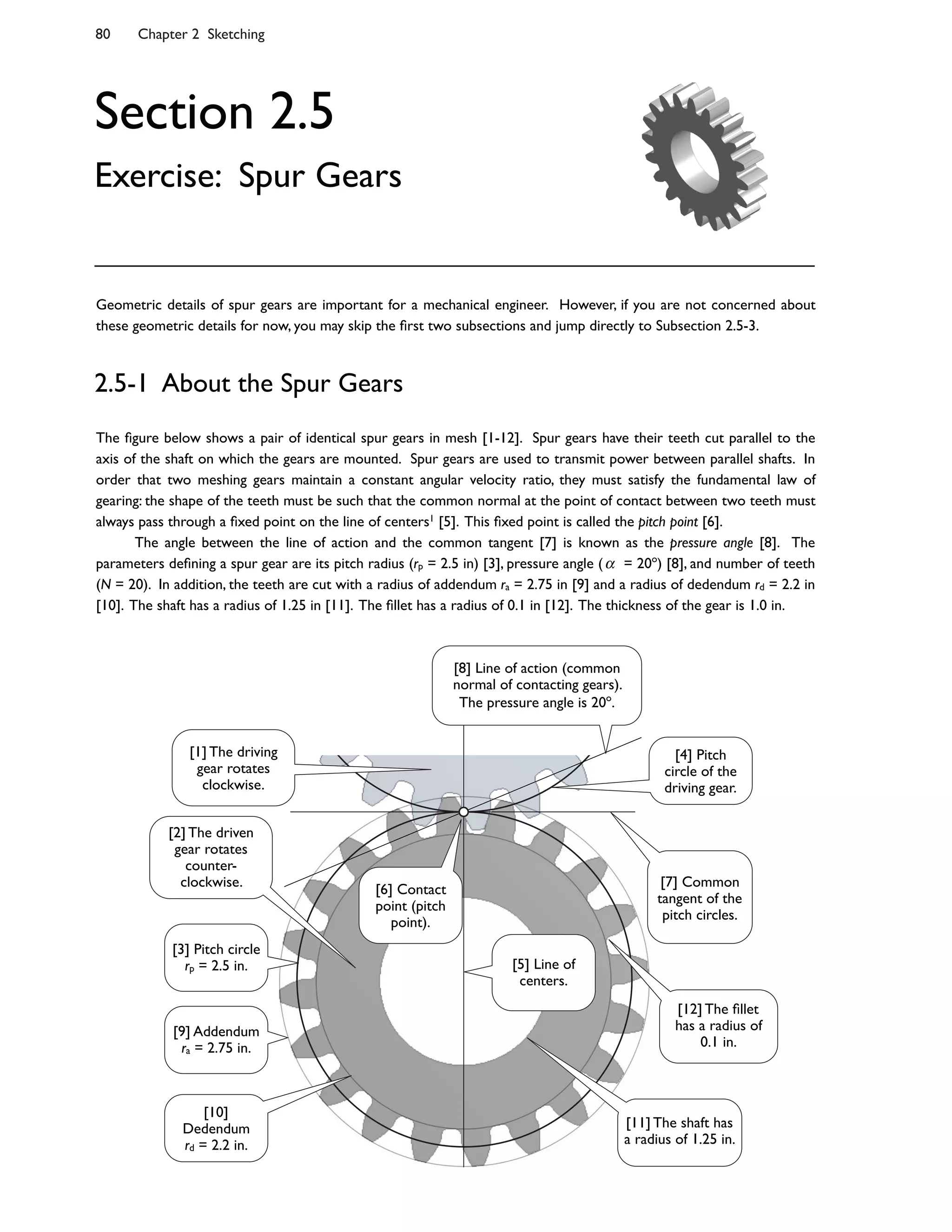 80 Chapter 2 Sketching
The 8gure below shows a pair of identical spur gears in mesh [1-12]. Spur gears have their teeth cut parallel to the
axis of the shaft on which the gears are mounted. Spur gears are used to transmit power between parallel shafts. In
order that two meshing gears maintain a constant angular velocity ratio, they must satisfy the fundamental law of
gearing: the shape of the teeth must be such that the common normal at the point of contact between two teeth must
always pass through a 8xed point on the line of centers1 [5]. This 8xed point is called the pitch point [6].
The angle between the line of action and the common tangent [7] is known as the pressure angle [8]. The
parameters de8ning a spur gear are its pitch radius (rp = 2.5 in) [3], pressure angle ( = 20o
) [8], and number of teeth
(N = 20). In addition, the teeth are cut with a radius of addendum ra = 2.75 in [9] and a radius of dedendum rd = 2.2 in
[10]. The shaft has a radius of 1.25 in [11]. The 8llet has a radius of 0.1 in [12]. The thickness of the gear is 1.0 in.
2.5-1 About the Spur Gears
Section 2.5
Exercise: Spur Gears
Geometric details of spur gears are important for a mechanical engineer. However, if you are not concerned about
these geometric details for now, you may skip the 8rst two subsections and jump directly to Subsection 2.5-3.
[7] Common
tangent of the
pitch circles.
[6] Contact
point (pitch
point).
[8] Line of action (common
normal of contacting gears).
The pressure angle is 20o
.
[3] Pitch circle
rp = 2.5 in.
[9] Addendum
ra = 2.75 in.
[10]
Dedendum
rd = 2.2 in.
[1] The driving
gear rotates
clockwise.
[2] The driven
gear rotates
counter-
clockwise.
[4] Pitch
circle of the
driving gear.
[5] Line of
centers.
[12] The 8llet
has a radius of
0.1 in.
[11] The shaft has
a radius of 1.25 in.
 