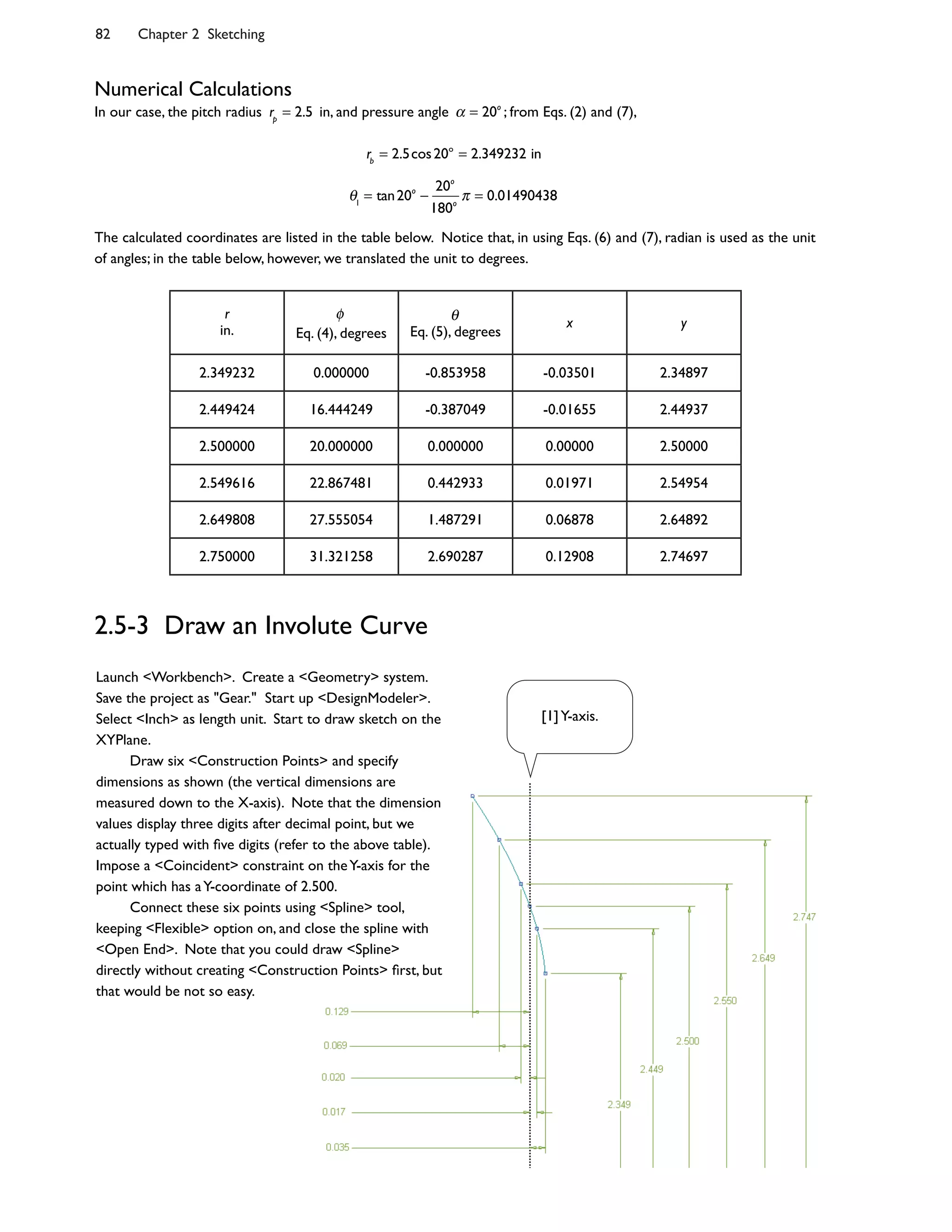 82 Chapter 2 Sketching
Numerical Calculations
In our case, the pitch radius rp
= 2.5 in, and pressure angle = 20o
; from Eqs. (2) and (7),
rb
= 2.5cos20o
= 2.349232 in
1
= tan20o 20o
180o
= 0.01490438
The calculated coordinates are listed in the table below. Notice that, in using Eqs. (6) and (7), radian is used as the unit
of angles; in the table below, however, we translated the unit to degrees.
r
in. Eq. (4), degrees Eq. (5), degrees
x y
2.349232 0.000000 -0.853958 -0.03501 2.34897
2.449424 16.444249 -0.387049 -0.01655 2.44937
2.500000 20.000000 0.000000 0.00000 2.50000
2.549616 22.867481 0.442933 0.01971 2.54954
2.649808 27.555054 1.487291 0.06878 2.64892
2.750000 31.321258 2.690287 0.12908 2.74697
2.5-3 Draw an Involute Curve
Launch <Workbench>. Create a <Geometry> system.
Save the project as "Gear." Start up <DesignModeler>.
Select <Inch> as length unit. Start to draw sketch on the
XYPlane.
Draw six <Construction Points> and specify
dimensions as shown (the vertical dimensions are
measured down to the X-axis). Note that the dimension
values display three digits after decimal point, but we
actually typed with @ve digits (refer to the above table).
Impose a <Coincident> constraint on theY-axis for the
point which has aY-coordinate of 2.500.
Connect these six points using <Spline> tool,
keeping <Flexible> option on, and close the spline with
<Open End>. Note that you could draw <Spline>
directly without creating <Construction Points> @rst, but
that would be not so easy.
[1]Y-axis.
 