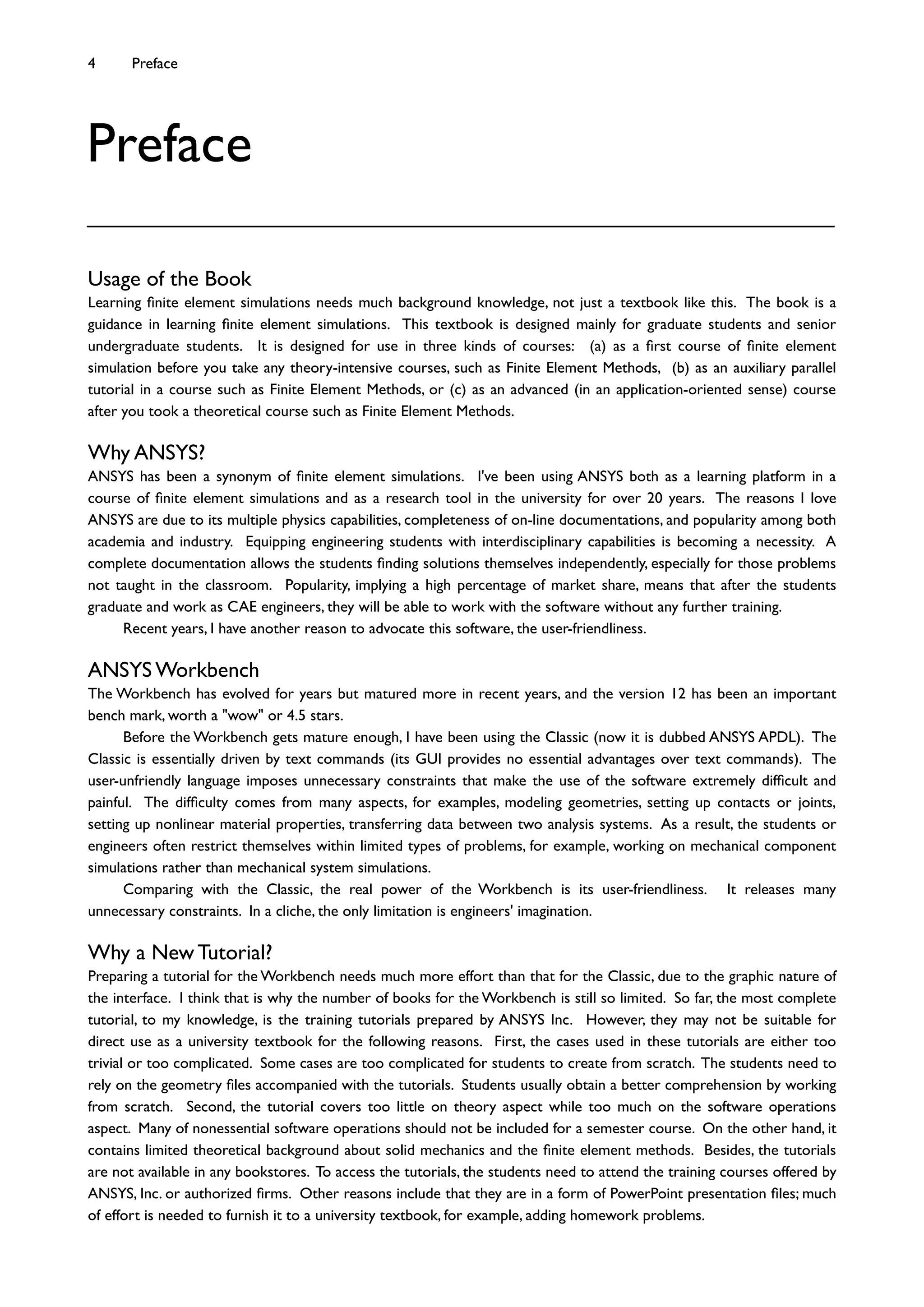 Usage of the Book
Learning ﬁnite element simulations needs much background knowledge, not just a textbook like this. The book is a
guidance in learning ﬁnite element simulations. This textbook is designed mainly for graduate students and senior
undergraduate students. It is designed for use in three kinds of courses: (a) as a ﬁrst course of ﬁnite element
simulation before you take any theory-intensive courses, such as Finite Element Methods, (b) as an auxiliary parallel
tutorial in a course such as Finite Element Methods, or (c) as an advanced (in an application-oriented sense) course
after you took a theoretical course such as Finite Element Methods.
Why ANSYS?
ANSYS has been a synonym of ﬁnite element simulations. I've been using ANSYS both as a learning platform in a
course of ﬁnite element simulations and as a research tool in the university for over 20 years. The reasons I love
ANSYS are due to its multiple physics capabilities, completeness of on-line documentations, and popularity among both
academia and industry. Equipping engineering students with interdisciplinary capabilities is becoming a necessity. A
complete documentation allows the students ﬁnding solutions themselves independently, especially for those problems
not taught in the classroom. Popularity, implying a high percentage of market share, means that after the students
graduate and work as CAE engineers, they will be able to work with the software without any further training.
Recent years, I have another reason to advocate this software, the user-friendliness.
ANSYS Workbench
The Workbench has evolved for years but matured more in recent years, and the version 12 has been an important
bench mark, worth a "wow" or 4.5 stars.
Before the Workbench gets mature enough, I have been using the Classic (now it is dubbed ANSYS APDL). The
Classic is essentially driven by text commands (its GUI provides no essential advantages over text commands). The
user-unfriendly language imposes unnecessary constraints that make the use of the software extremely difﬁcult and
painful. The difﬁculty comes from many aspects, for examples, modeling geometries, setting up contacts or joints,
setting up nonlinear material properties, transferring data between two analysis systems. As a result, the students or
engineers often restrict themselves within limited types of problems, for example, working on mechanical component
simulations rather than mechanical system simulations.
Comparing with the Classic, the real power of the Workbench is its user-friendliness. It releases many
unnecessary constraints. In a cliche, the only limitation is engineers' imagination.
Why a New Tutorial?
Preparing a tutorial for the Workbench needs much more effort than that for the Classic, due to the graphic nature of
the interface. I think that is why the number of books for the Workbench is still so limited. So far, the most complete
tutorial, to my knowledge, is the training tutorials prepared by ANSYS Inc. However, they may not be suitable for
direct use as a university textbook for the following reasons. First, the cases used in these tutorials are either too
trivial or too complicated. Some cases are too complicated for students to create from scratch. The students need to
rely on the geometry ﬁles accompanied with the tutorials. Students usually obtain a better comprehension by working
from scratch. Second, the tutorial covers too little on theory aspect while too much on the software operations
aspect. Many of nonessential software operations should not be included for a semester course. On the other hand, it
contains limited theoretical background about solid mechanics and the ﬁnite element methods. Besides, the tutorials
are not available in any bookstores. To access the tutorials, the students need to attend the training courses offered by
ANSYS, Inc. or authorized ﬁrms. Other reasons include that they are in a form of PowerPoint presentation ﬁles; much
of effort is needed to furnish it to a university textbook, for example, adding homework problems.
4 Preface
Preface
 
