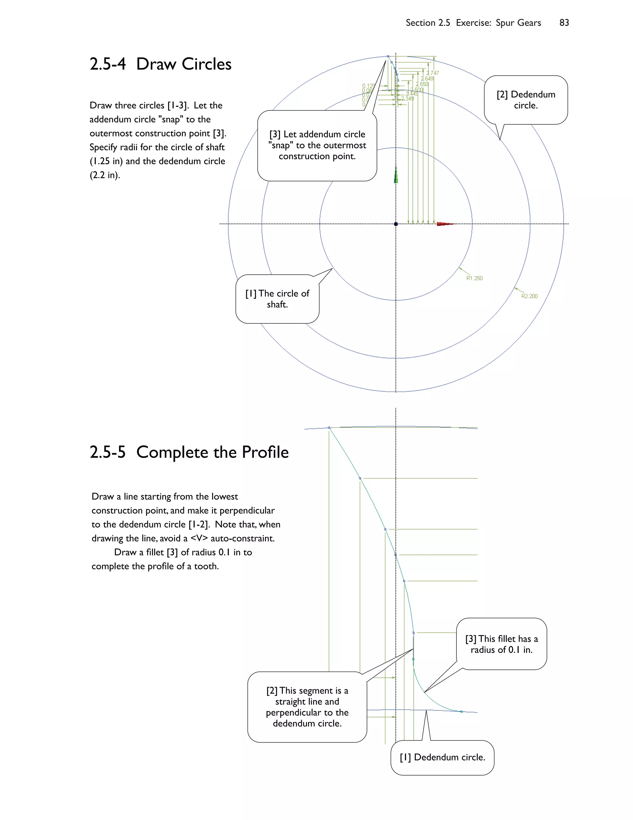 Section 2.5 Exercise: Spur Gears 83
2.5-4 Draw Circles
Draw three circles [1-3]. Let the
addendum circle "snap" to the
outermost construction point [3].
Specify radii for the circle of shaft
(1.25 in) and the dedendum circle
(2.2 in).
2.5-5 Complete the Pro4le
Draw a line starting from the lowest
construction point, and make it perpendicular
to the dedendum circle [1-2]. Note that, when
drawing the line, avoid a <V> auto-constraint.
Draw a 4llet [3] of radius 0.1 in to
complete the pro4le of a tooth.
[3] Let addendum circle
"snap" to the outermost
construction point.
[1] The circle of
shaft.
[2] Dedendum
circle.
[2] This segment is a
straight line and
perpendicular to the
dedendum circle.
[3] This 4llet has a
radius of 0.1 in.
[1] Dedendum circle.
 