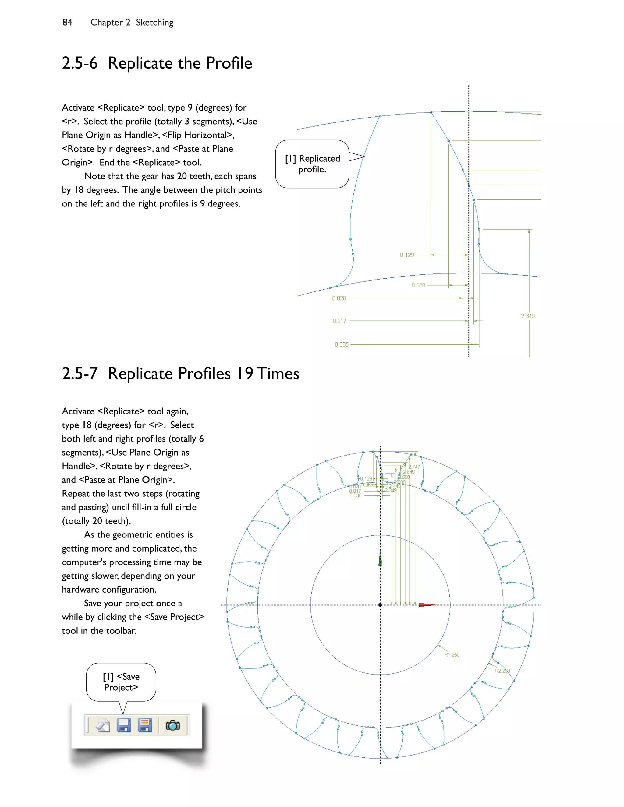 84 Chapter 2 Sketching
2.5-6 Replicate the Pro:le
Activate <Replicate> tool, type 9 (degrees) for
<r>. Select the pro:le (totally 3 segments), <Use
Plane Origin as Handle>, <Flip Horizontal>,
<Rotate by r degrees>, and <Paste at Plane
Origin>. End the <Replicate> tool.
Note that the gear has 20 teeth, each spans
by 18 degrees. The angle between the pitch points
on the left and the right pro:les is 9 degrees.
2.5-7 Replicate Pro:les 19 Times
Activate <Replicate> tool again,
type 18 (degrees) for <r>. Select
both left and right pro:les (totally 6
segments), <Use Plane Origin as
Handle>, <Rotate by r degrees>,
and <Paste at Plane Origin>.
Repeat the last two steps (rotating
and pasting) until :ll-in a full circle
(totally 20 teeth).
As the geometric entities is
getting more and complicated, the
computer's processing time may be
getting slower, depending on your
hardware con:guration.
Save your project once a
while by clicking the <Save Project>
tool in the toolbar.
[1] Replicated
pro:le.
[1] <Save
Project>
 