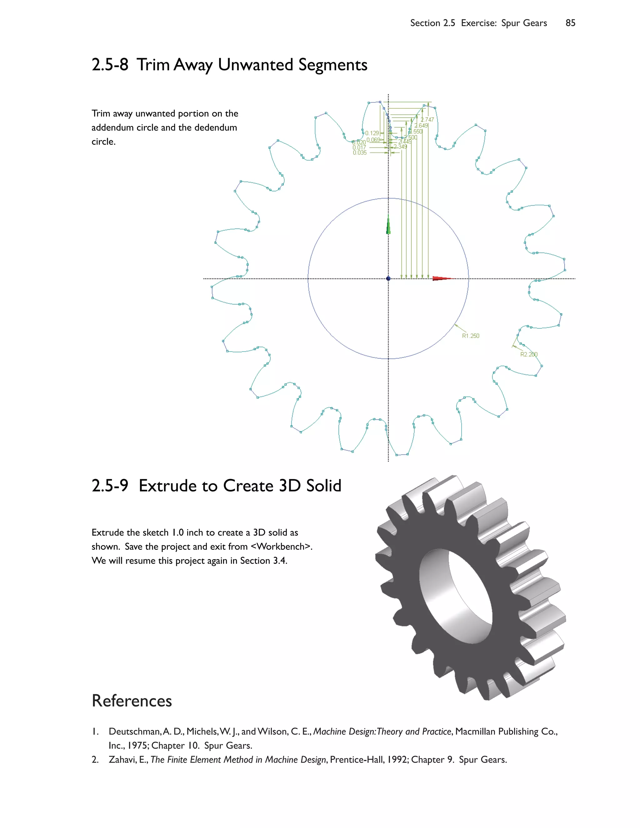 Section 2.5 Exercise: Spur Gears 85
References
1. Deutschman,A. D., Michels,W. J., and Wilson, C. E., Machine Design:Theory and Practice, Macmillan Publishing Co.,
Inc., 1975; Chapter 10. Spur Gears.
2. Zahavi, E., The Finite Element Method in Machine Design, Prentice-Hall, 1992; Chapter 9. Spur Gears.
2.5-8 Trim Away Unwanted Segments
2.5-9 Extrude to Create 3D Solid
Extrude the sketch 1.0 inch to create a 3D solid as
shown. Save the project and exit from <Workbench>.
We will resume this project again in Section 3.4.
Trim away unwanted portion on the
addendum circle and the dedendum
circle.
 
