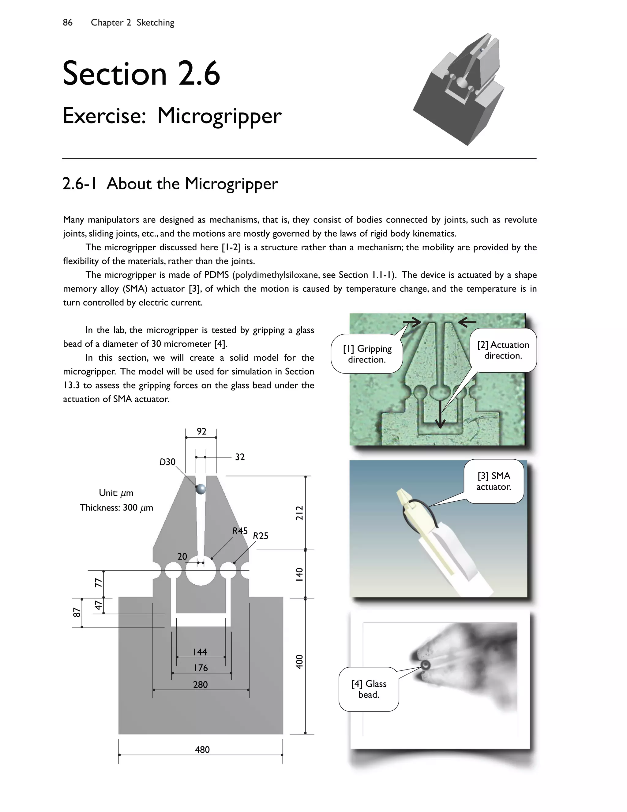 86 Chapter 2 Sketching
Section 2.6
Exercise: Microgripper
Many manipulators are designed as mechanisms, that is, they consist of bodies connected by joints, such as revolute
joints, sliding joints, etc., and the motions are mostly governed by the laws of rigid body kinematics.
The microgripper discussed here [1-2] is a structure rather than a mechanism; the mobility are provided by the
4exibility of the materials, rather than the joints.
The microgripper is made of PDMS (polydimethylsiloxane, see Section 1.1-1). The device is actuated by a shape
memory alloy (SMA) actuator [3], of which the motion is caused by temperature change, and the temperature is in
turn controlled by electric current.
2.6-1 About the Microgripper
In the lab, the microgripper is tested by gripping a glass
bead of a diameter of 30 micrometer [4].
In this section, we will create a solid model for the
microgripper. The model will be used for simulation in Section
13.3 to assess the gripping forces on the glass bead under the
actuation of SMA actuator.
480
144
176
280
400140212
32
92
7747
87
20
R25R45
D30
Unit: m
Thickness: 300 m
[2] Actuation
direction.
[1] Gripping
direction.
[3] SMA
actuator.
[4] Glass
bead.
 