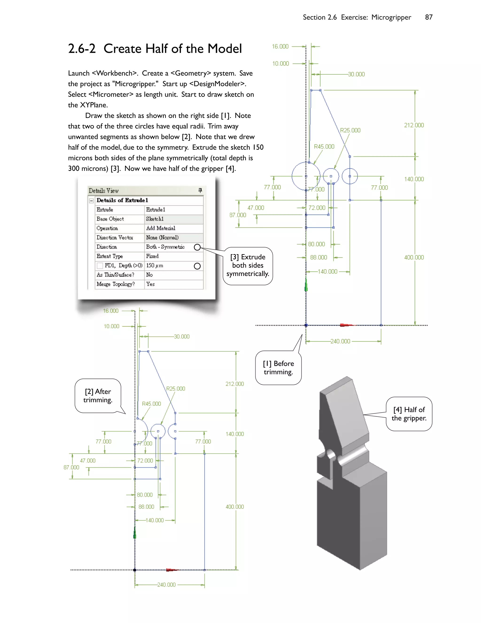 Section 2.6 Exercise: Microgripper 87
2.6-2 Create Half of the Model
Launch <Workbench>. Create a <Geometry> system. Save
the project as "Microgripper." Start up <DesignModeler>.
Select <Micrometer> as length unit. Start to draw sketch on
the XYPlane.
Draw the sketch as shown on the right side [1]. Note
that two of the three circles have equal radii. Trim away
unwanted segments as shown below [2]. Note that we drew
half of the model, due to the symmetry. Extrude the sketch 150
microns both sides of the plane symmetrically (total depth is
300 microns) [3]. Now we have half of the gripper [4].
[1] Before
trimming.
[2] After
trimming.
[3] Extrude
both sides
symmetrically.
[4] Half of
the gripper.
 