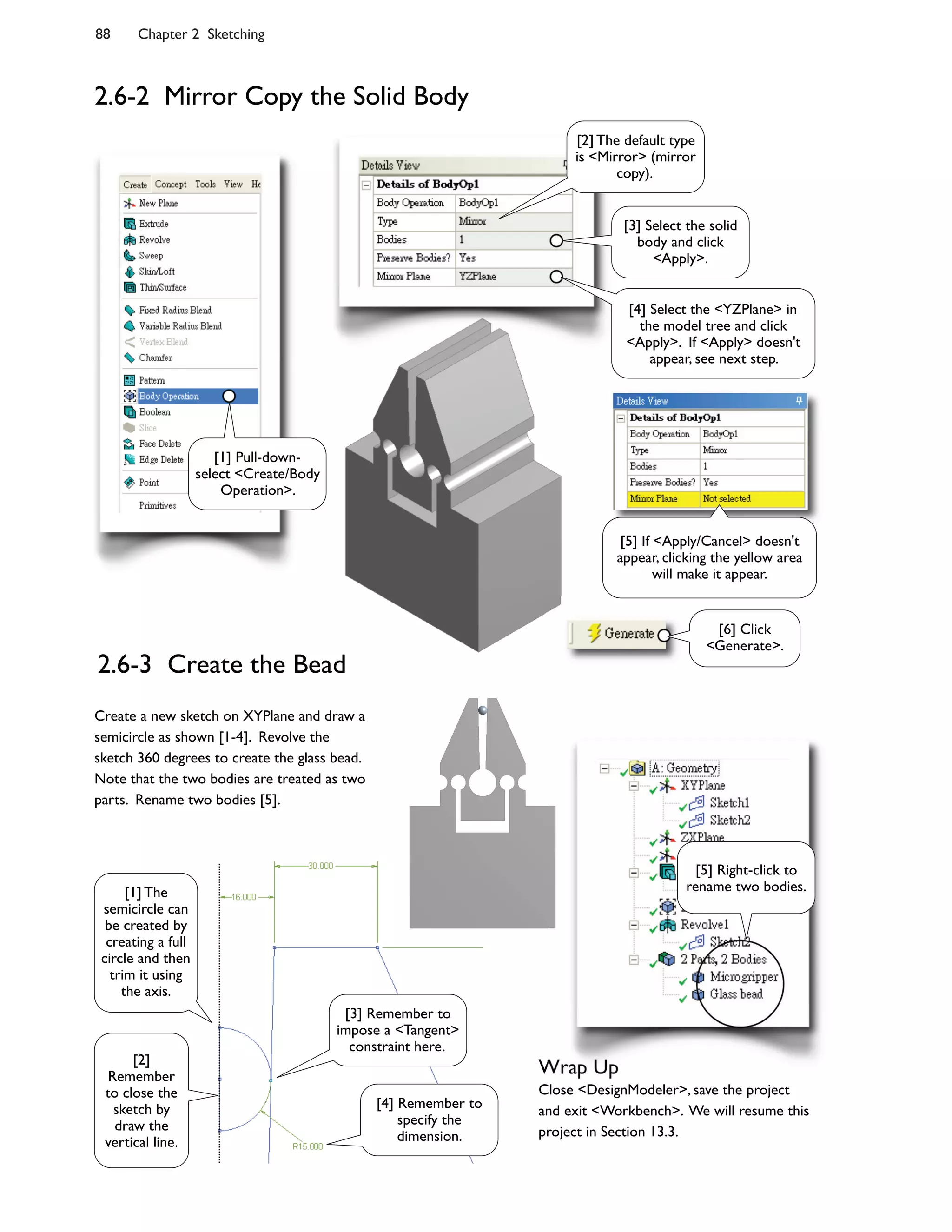 88 Chapter 2 Sketching
2.6-2 Mirror Copy the Solid Body
2.6-3 Create the Bead
Create a new sketch on XYPlane and draw a
semicircle as shown [1-4]. Revolve the
sketch 360 degrees to create the glass bead.
Note that the two bodies are treated as two
parts. Rename two bodies [5].
Wrap Up
Close <DesignModeler>, save the project
and exit <Workbench>. We will resume this
project in Section 13.3.
[3] Select the solid
body and click
<Apply>.
[2] The default type
is <Mirror> (mirror
copy).
[6] Click
<Generate>.
[3] Remember to
impose a <Tangent>
constraint here.
[2]
Remember
to close the
sketch by
draw the
vertical line.
[5] Right-click to
rename two bodies.
[4] Select the <YZPlane> in
the model tree and click
<Apply>. If <Apply> doesn't
appear, see next step.
[1] The
semicircle can
be created by
creating a full
circle and then
trim it using
the axis.
[4] Remember to
specify the
dimension.
[5] If <Apply/Cancel> doesn't
appear, clicking the yellow area
will make it appear.
[1] Pull-down-
select <Create/Body
Operation>.
 