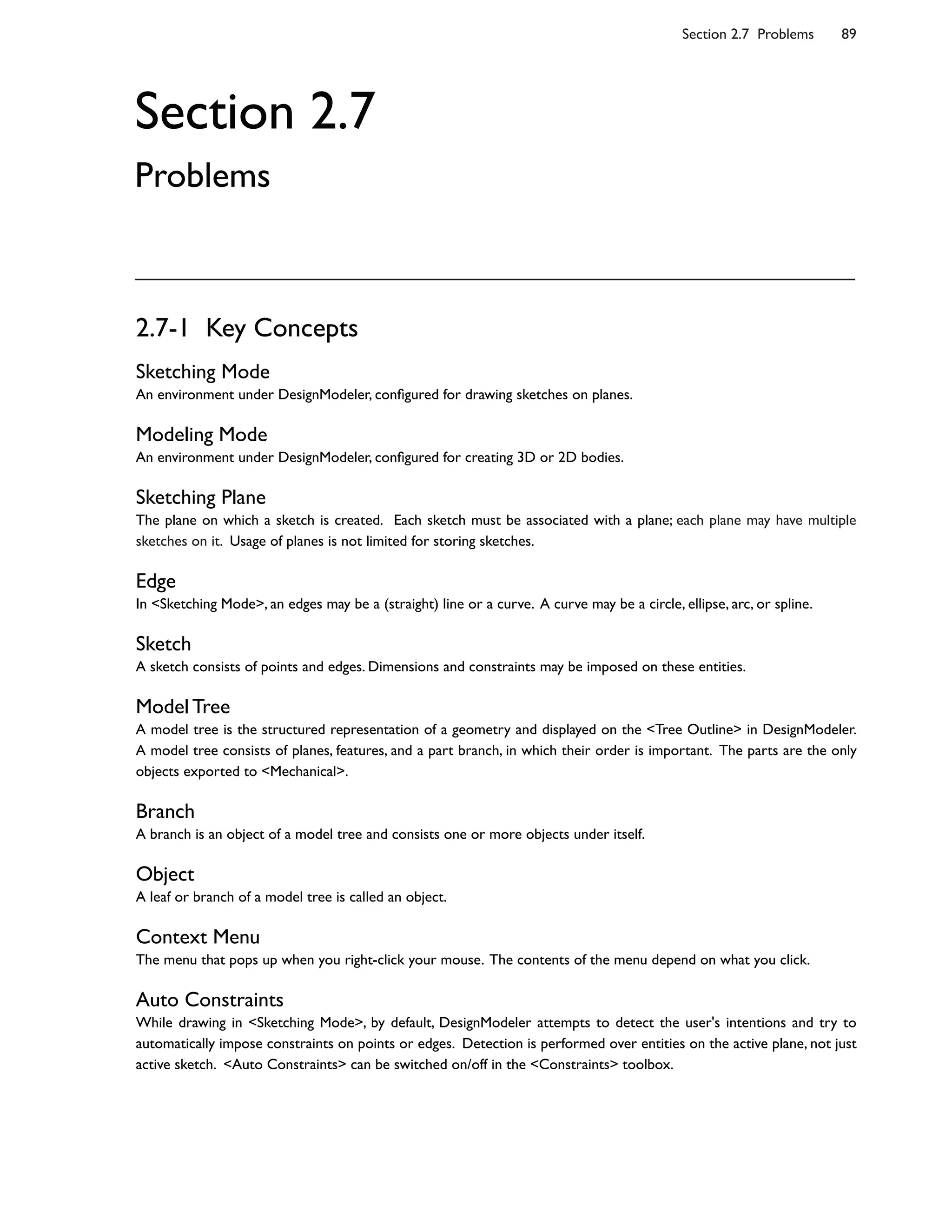 2.7-1 Key Concepts
Sketching Mode
An environment under DesignModeler, con8gured for drawing sketches on planes.
Modeling Mode
An environment under DesignModeler, con8gured for creating 3D or 2D bodies.
Sketching Plane
The plane on which a sketch is created. Each sketch must be associated with a plane; each plane may have multiple
sketches on it. Usage of planes is not limited for storing sketches.
Edge
In <Sketching Mode>, an edges may be a (straight) line or a curve. A curve may be a circle, ellipse, arc, or spline.
Sketch
A sketch consists of points and edges. Dimensions and constraints may be imposed on these entities.
Model Tree
A model tree is the structured representation of a geometry and displayed on the <Tree Outline> in DesignModeler.
A model tree consists of planes, features, and a part branch, in which their order is important. The parts are the only
objects exported to <Mechanical>.
Branch
A branch is an object of a model tree and consists one or more objects under itself.
Object
A leaf or branch of a model tree is called an object.
Context Menu
The menu that pops up when you right-click your mouse. The contents of the menu depend on what you click.
Auto Constraints
While drawing in <Sketching Mode>, by default, DesignModeler attempts to detect the user's intentions and try to
automatically impose constraints on points or edges. Detection is performed over entities on the active plane, not just
active sketch. <Auto Constraints> can be switched on/off in the <Constraints> toolbox.
Section 2.7 Problems 89
Section 2.7
Problems
 