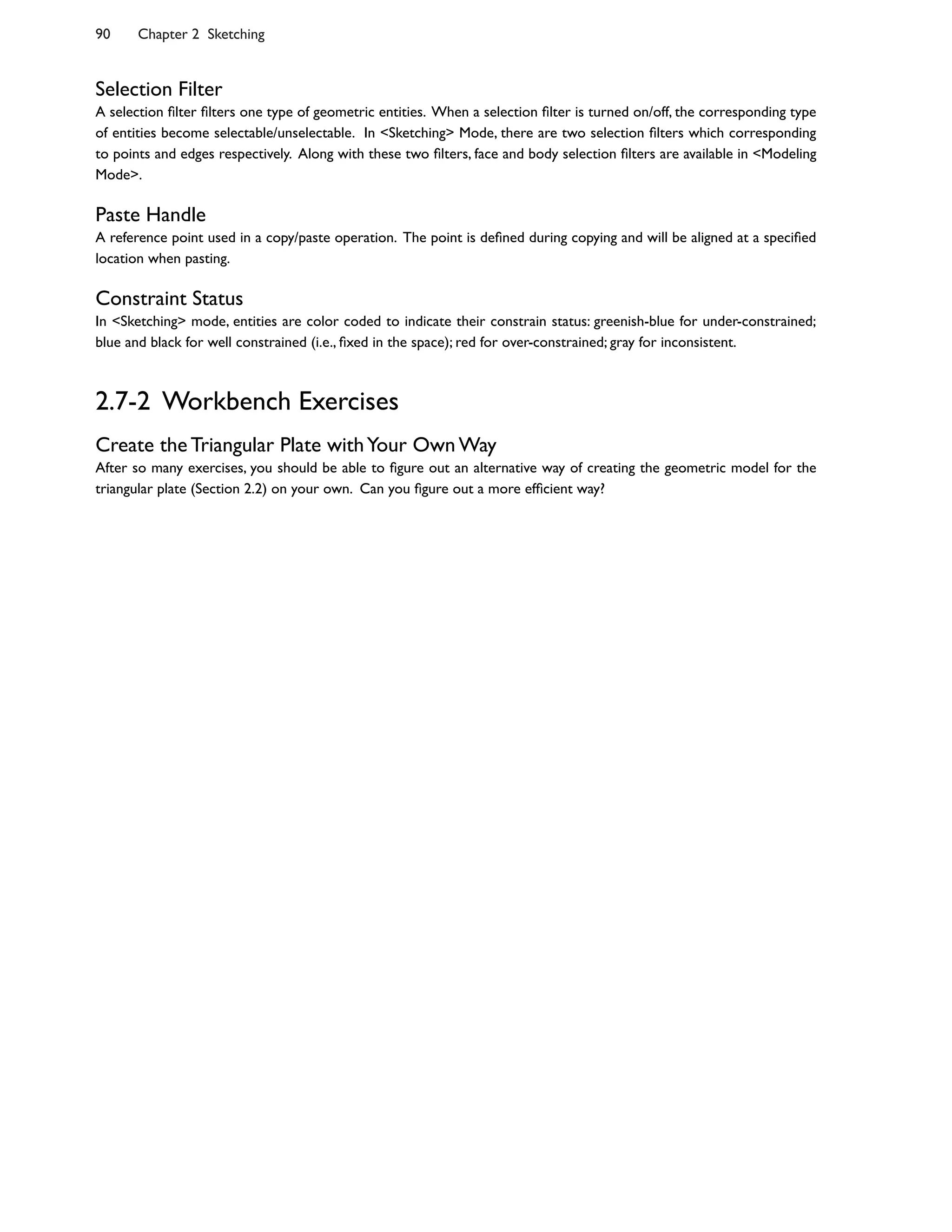 Selection Filter
A selection 5lter 5lters one type of geometric entities. When a selection 5lter is turned on/off, the corresponding type
of entities become selectable/unselectable. In <Sketching> Mode, there are two selection 5lters which corresponding
to points and edges respectively. Along with these two 5lters, face and body selection 5lters are available in <Modeling
Mode>.
Paste Handle
A reference point used in a copy/paste operation. The point is de5ned during copying and will be aligned at a speci5ed
location when pasting.
Constraint Status
In <Sketching> mode, entities are color coded to indicate their constrain status: greenish-blue for under-constrained;
blue and black for well constrained (i.e., 5xed in the space); red for over-constrained; gray for inconsistent.
2.7-2 Workbench Exercises
Create the Triangular Plate withYour Own Way
After so many exercises, you should be able to 5gure out an alternative way of creating the geometric model for the
triangular plate (Section 2.2) on your own. Can you 5gure out a more ef5cient way?
90 Chapter 2 Sketching
 