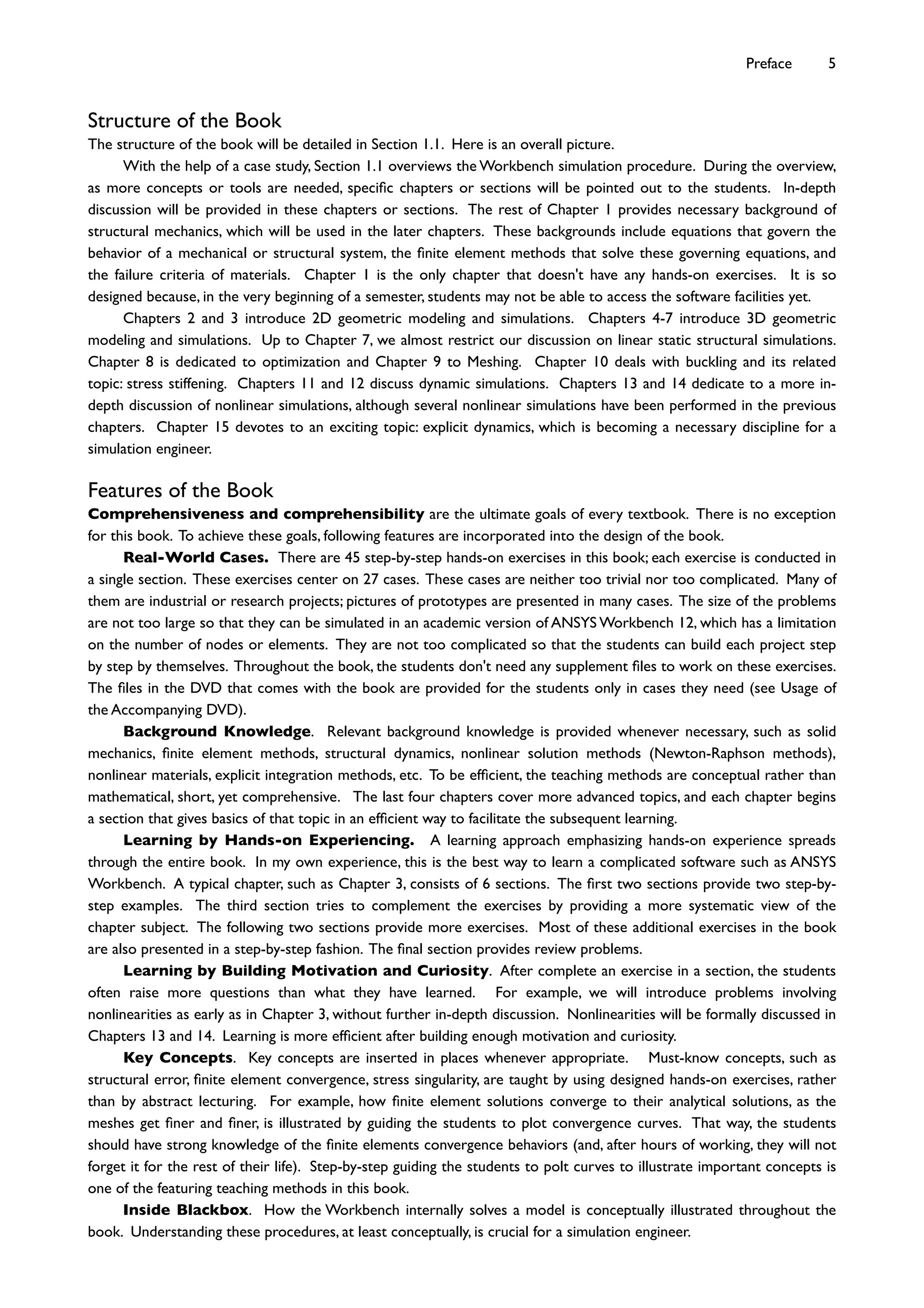 Structure of the Book
The structure of the book will be detailed in Section 1.1. Here is an overall picture.
With the help of a case study, Section 1.1 overviews the Workbench simulation procedure. During the overview,
as more concepts or tools are needed, speciﬁc chapters or sections will be pointed out to the students. In-depth
discussion will be provided in these chapters or sections. The rest of Chapter 1 provides necessary background of
structural mechanics, which will be used in the later chapters. These backgrounds include equations that govern the
behavior of a mechanical or structural system, the ﬁnite element methods that solve these governing equations, and
the failure criteria of materials. Chapter 1 is the only chapter that doesn't have any hands-on exercises. It is so
designed because, in the very beginning of a semester, students may not be able to access the software facilities yet.
Chapters 2 and 3 introduce 2D geometric modeling and simulations. Chapters 4-7 introduce 3D geometric
modeling and simulations. Up to Chapter 7, we almost restrict our discussion on linear static structural simulations.
Chapter 8 is dedicated to optimization and Chapter 9 to Meshing. Chapter 10 deals with buckling and its related
topic: stress stiffening. Chapters 11 and 12 discuss dynamic simulations. Chapters 13 and 14 dedicate to a more in-
depth discussion of nonlinear simulations, although several nonlinear simulations have been performed in the previous
chapters. Chapter 15 devotes to an exciting topic: explicit dynamics, which is becoming a necessary discipline for a
simulation engineer.
Features of the Book
Comprehensiveness and comprehensibility are the ultimate goals of every textbook. There is no exception
for this book. To achieve these goals, following features are incorporated into the design of the book.
Real-World Cases. There are 45 step-by-step hands-on exercises in this book; each exercise is conducted in
a single section. These exercises center on 27 cases. These cases are neither too trivial nor too complicated. Many of
them are industrial or research projects; pictures of prototypes are presented in many cases. The size of the problems
are not too large so that they can be simulated in an academic version of ANSYS Workbench 12, which has a limitation
on the number of nodes or elements. They are not too complicated so that the students can build each project step
by step by themselves. Throughout the book, the students don't need any supplement ﬁles to work on these exercises.
The ﬁles in the DVD that comes with the book are provided for the students only in cases they need (see Usage of
the Accompanying DVD).
Background Knowledge. Relevant background knowledge is provided whenever necessary, such as solid
mechanics, ﬁnite element methods, structural dynamics, nonlinear solution methods (Newton-Raphson methods),
nonlinear materials, explicit integration methods, etc. To be efﬁcient, the teaching methods are conceptual rather than
mathematical, short, yet comprehensive. The last four chapters cover more advanced topics, and each chapter begins
a section that gives basics of that topic in an efﬁcient way to facilitate the subsequent learning.
Learning by Hands-on Experiencing. A learning approach emphasizing hands-on experience spreads
through the entire book. In my own experience, this is the best way to learn a complicated software such as ANSYS
Workbench. A typical chapter, such as Chapter 3, consists of 6 sections. The ﬁrst two sections provide two step-by-
step examples. The third section tries to complement the exercises by providing a more systematic view of the
chapter subject. The following two sections provide more exercises. Most of these additional exercises in the book
are also presented in a step-by-step fashion. The ﬁnal section provides review problems.
Learning by Building Motivation and Curiosity. After complete an exercise in a section, the students
often raise more questions than what they have learned. For example, we will introduce problems involving
nonlinearities as early as in Chapter 3, without further in-depth discussion. Nonlinearities will be formally discussed in
Chapters 13 and 14. Learning is more efﬁcient after building enough motivation and curiosity.
Key Concepts. Key concepts are inserted in places whenever appropriate. Must-know concepts, such as
structural error, ﬁnite element convergence, stress singularity, are taught by using designed hands-on exercises, rather
than by abstract lecturing. For example, how ﬁnite element solutions converge to their analytical solutions, as the
meshes get ﬁner and ﬁner, is illustrated by guiding the students to plot convergence curves. That way, the students
should have strong knowledge of the ﬁnite elements convergence behaviors (and, after hours of working, they will not
forget it for the rest of their life). Step-by-step guiding the students to polt curves to illustrate important concepts is
one of the featuring teaching methods in this book.
Inside Blackbox. How the Workbench internally solves a model is conceptually illustrated throughout the
book. Understanding these procedures, at least conceptually, is crucial for a simulation engineer.
Preface 5
 