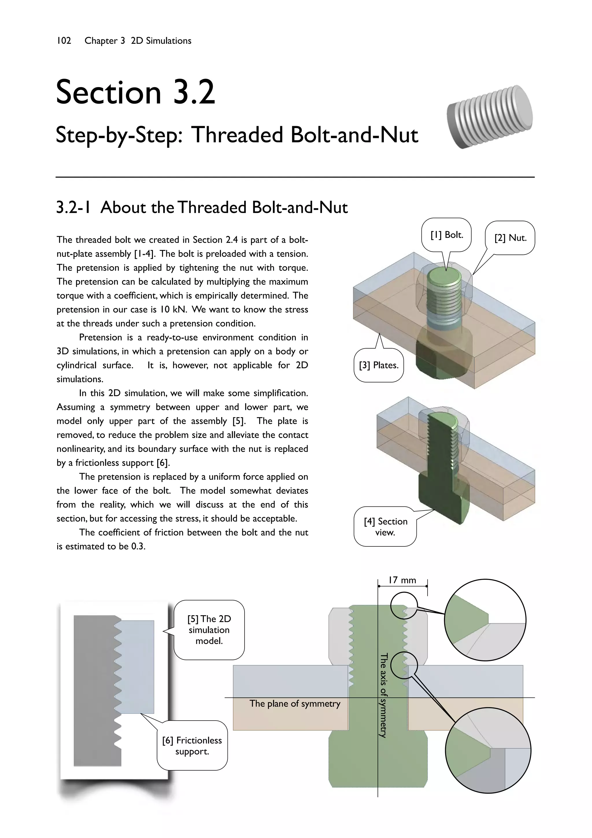 102 Chapter 3 2D Simulations
Section 3.2
Step-by-Step: Threaded Bolt-and-Nut
3.2-1 About the Threaded Bolt-and-Nut
The plane of symmetry
Theaxisofsymmetry
17 mm
The threaded bolt we created in Section 2.4 is part of a bolt-
nut-plate assembly [1-4]. The bolt is preloaded with a tension.
The pretension is applied by tightening the nut with torque.
The pretension can be calculated by multiplying the maximum
torque with a coefﬁcient, which is empirically determined. The
pretension in our case is 10 kN. We want to know the stress
at the threads under such a pretension condition.
Pretension is a ready-to-use environment condition in
3D simulations, in which a pretension can apply on a body or
cylindrical surface. It is, however, not applicable for 2D
simulations.
In this 2D simulation, we will make some simpliﬁcation.
Assuming a symmetry between upper and lower part, we
model only upper part of the assembly [5]. The plate is
removed, to reduce the problem size and alleviate the contact
nonlinearity, and its boundary surface with the nut is replaced
by a frictionless support [6].
The pretension is replaced by a uniform force applied on
the lower face of the bolt. The model somewhat deviates
from the reality, which we will discuss at the end of this
section, but for accessing the stress, it should be acceptable.
The coefﬁcient of friction between the bolt and the nut
is estimated to be 0.3.
[1] Bolt. [2] Nut.
[3] Plates.
[4] Section
view.
[5] The 2D
simulation
model.
[6] Frictionless
support.
 