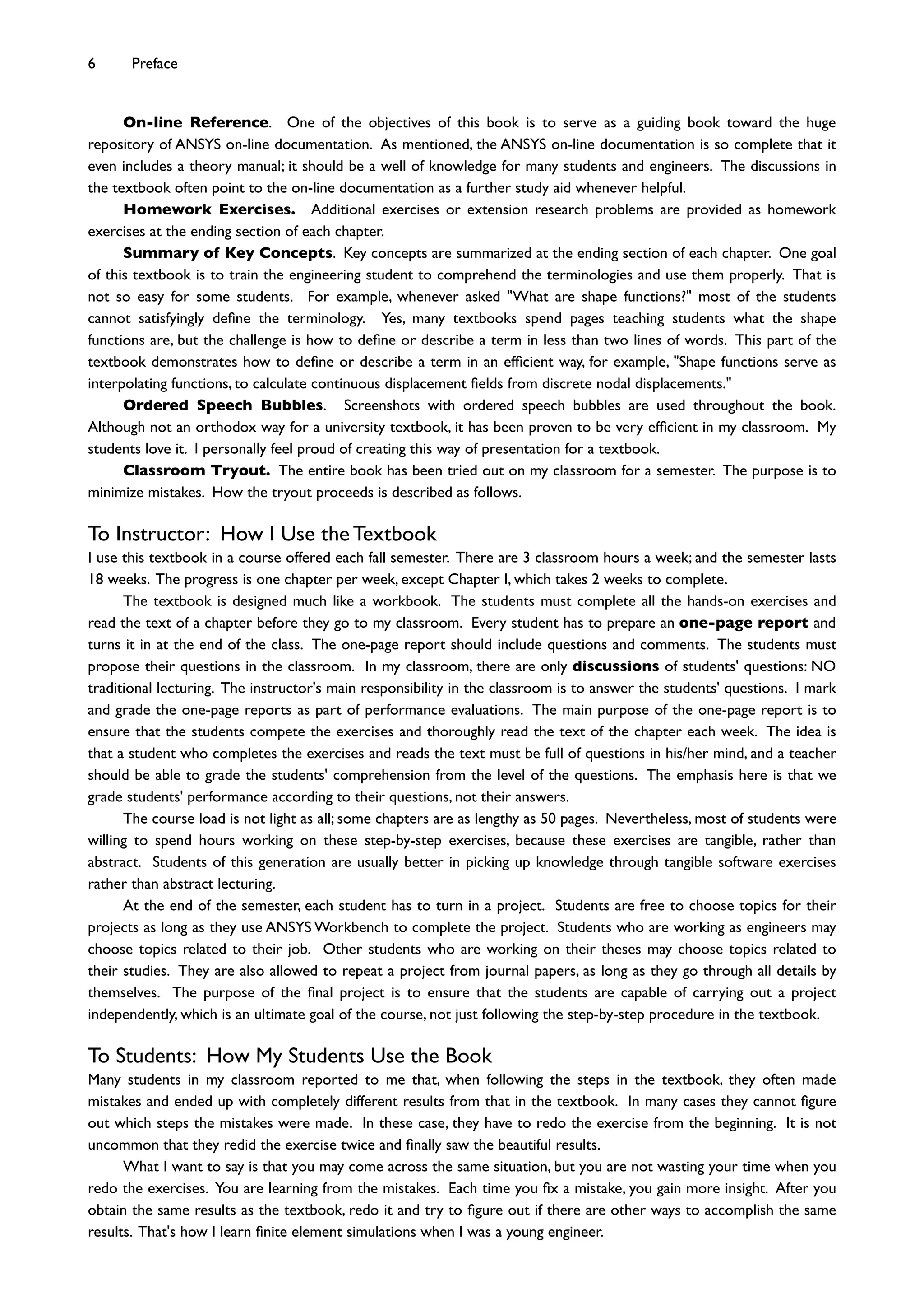 On-line Reference. One of the objectives of this book is to serve as a guiding book toward the huge
repository of ANSYS on-line documentation. As mentioned, the ANSYS on-line documentation is so complete that it
even includes a theory manual; it should be a well of knowledge for many students and engineers. The discussions in
the textbook often point to the on-line documentation as a further study aid whenever helpful.
Homework Exercises. Additional exercises or extension research problems are provided as homework
exercises at the ending section of each chapter.
Summary of Key Concepts. Key concepts are summarized at the ending section of each chapter. One goal
of this textbook is to train the engineering student to comprehend the terminologies and use them properly. That is
not so easy for some students. For example, whenever asked "What are shape functions?" most of the students
cannot satisfyingly deﬁne the terminology. Yes, many textbooks spend pages teaching students what the shape
functions are, but the challenge is how to deﬁne or describe a term in less than two lines of words. This part of the
textbook demonstrates how to deﬁne or describe a term in an efﬁcient way, for example, "Shape functions serve as
interpolating functions, to calculate continuous displacement ﬁelds from discrete nodal displacements."
Ordered Speech Bubbles. Screenshots with ordered speech bubbles are used throughout the book.
Although not an orthodox way for a university textbook, it has been proven to be very efﬁcient in my classroom. My
students love it. I personally feel proud of creating this way of presentation for a textbook.
Classroom Tryout. The entire book has been tried out on my classroom for a semester. The purpose is to
minimize mistakes. How the tryout proceeds is described as follows.
To Instructor: How I Use the Textbook
I use this textbook in a course offered each fall semester. There are 3 classroom hours a week; and the semester lasts
18 weeks. The progress is one chapter per week, except Chapter I, which takes 2 weeks to complete.
The textbook is designed much like a workbook. The students must complete all the hands-on exercises and
read the text of a chapter before they go to my classroom. Every student has to prepare an one-page report and
turns it in at the end of the class. The one-page report should include questions and comments. The students must
propose their questions in the classroom. In my classroom, there are only discussions of students' questions: NO
traditional lecturing. The instructor's main responsibility in the classroom is to answer the students' questions. I mark
and grade the one-page reports as part of performance evaluations. The main purpose of the one-page report is to
ensure that the students compete the exercises and thoroughly read the text of the chapter each week. The idea is
that a student who completes the exercises and reads the text must be full of questions in his/her mind, and a teacher
should be able to grade the students' comprehension from the level of the questions. The emphasis here is that we
grade students' performance according to their questions, not their answers.
The course load is not light as all; some chapters are as lengthy as 50 pages. Nevertheless, most of students were
willing to spend hours working on these step-by-step exercises, because these exercises are tangible, rather than
abstract. Students of this generation are usually better in picking up knowledge through tangible software exercises
rather than abstract lecturing.
At the end of the semester, each student has to turn in a project. Students are free to choose topics for their
projects as long as they use ANSYS Workbench to complete the project. Students who are working as engineers may
choose topics related to their job. Other students who are working on their theses may choose topics related to
their studies. They are also allowed to repeat a project from journal papers, as long as they go through all details by
themselves. The purpose of the ﬁnal project is to ensure that the students are capable of carrying out a project
independently, which is an ultimate goal of the course, not just following the step-by-step procedure in the textbook.
To Students: How My Students Use the Book
Many students in my classroom reported to me that, when following the steps in the textbook, they often made
mistakes and ended up with completely different results from that in the textbook. In many cases they cannot ﬁgure
out which steps the mistakes were made. In these case, they have to redo the exercise from the beginning. It is not
uncommon that they redid the exercise twice and ﬁnally saw the beautiful results.
What I want to say is that you may come across the same situation, but you are not wasting your time when you
redo the exercises. You are learning from the mistakes. Each time you ﬁx a mistake, you gain more insight. After you
obtain the same results as the textbook, redo it and try to ﬁgure out if there are other ways to accomplish the same
results. That's how I learn ﬁnite element simulations when I was a young engineer.
6 Preface
 