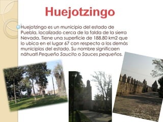 Huejotzingo es un municipio del estado de
Puebla, localizado cerca de la falda de la sierra
Nevada. Tiene una superficie de 188.80 km2 que
lo ubica en el lugar 67 con respecto a los demás
municipios del estado. Su nombre significaen
náhuatl Pequeño Saucito o Sauces pequeños.
 
