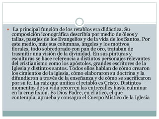  La principal función de los retablos era didáctica. Su
  composición iconográfica describía por medio de óleos y
  tallas, pasajes de los Evangelios y de la vida de los Santos. Por
  este medio, más sus columnas, ángeles y los motivos
  florales, todo sobredorado con pan de oro, trataban de
  trasmitir una visión de la divinidad. En sus pinturas y
  esculturas se hace referencia a distintos personajes relevantes
  del cristianismo como los apóstoles, grandes escritores de la
  Iglesia y distintos santos. Todos ellos hablan de cómo crearon
  los cimientos de la iglesia, cómo elaboraron su doctrina y la
  difundieron a través de la enseñanza y de cómo se sacrificaron
  por su fe. La raíz que unifica el retablo es Cristo. Distintos
  momentos de su vida recorren las entrecalles hasta culminar
  en la crucifixión. Es Dios Padre, en el ático, el que
  contempla, aprueba y consagra el Cuerpo Místico de la Iglesia
 