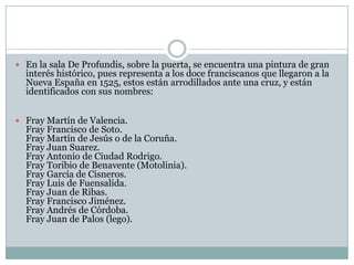  En la sala De Profundis, sobre la puerta, se encuentra una pintura de gran
  interés histórico, pues representa a los doce franciscanos que llegaron a la
  Nueva España en 1525, estos están arrodillados ante una cruz, y están
  identificados con sus nombres:


 Fray Martín de Valencia.
  Fray Francisco de Soto.
  Fray Martín de Jesús o de la Coruña.
  Fray Juan Suarez.
  Fray Antonio de Ciudad Rodrigo.
  Fray Toribio de Benavente (Motolinia).
  Fray García de Cisneros.
  Fray Luis de Fuensalida.
  Fray Juan de Ribas.
  Fray Francisco Jiménez.
  Fray Andrés de Córdoba.
  Fray Juan de Palos (lego).
 