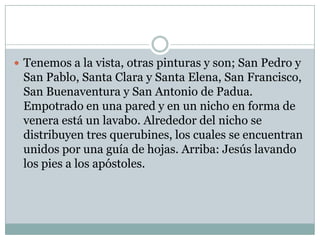  Tenemos a la vista, otras pinturas y son; San Pedro y
 San Pablo, Santa Clara y Santa Elena, San Francisco,
 San Buenaventura y San Antonio de Padua.
 Empotrado en una pared y en un nicho en forma de
 venera está un lavabo. Alrededor del nicho se
 distribuyen tres querubines, los cuales se encuentran
 unidos por una guía de hojas. Arriba: Jesús lavando
 los pies a los apóstoles.
 