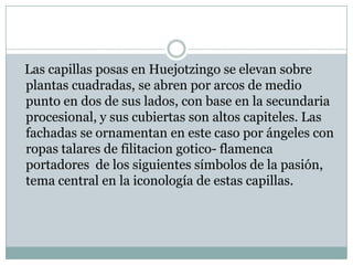 Las capillas posas en Huejotzingo se elevan sobre
plantas cuadradas, se abren por arcos de medio
punto en dos de sus lados, con base en la secundaria
procesional, y sus cubiertas son altos capiteles. Las
fachadas se ornamentan en este caso por ángeles con
ropas talares de filitacion gotico- flamenca
portadores de los siguientes símbolos de la pasión,
tema central en la iconología de estas capillas.
 