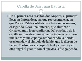 Capilla de San Juan Bautista

 En el primer área resaltan dos Ángeles, el primero
 lleva un ánfora de agua. que representa el agua
 que Poncio Pilatos utilizó para lavarse las manos,
 el segundo Lleva una linterna, que alumbro a
 Cristo cuando lo aprendieron. Del otro lado de la
 capilla se muestran nuevamente Ángeles, uno con
 una lanza y una esponja simbolizando la herida
 ocasionada y el símbolo de la hiel que le dieron de
 beber. El otro lleva la copa de hiel y vinagre y el
 otro ángel el guante con el que Jesús fue golpeado.
 