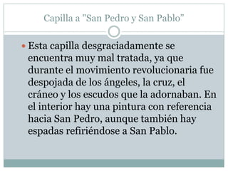 Capilla a "San Pedro y San Pablo”

 Esta capilla desgraciadamente se
 encuentra muy mal tratada, ya que
 durante el movimiento revolucionaria fue
 despojada de los ángeles, la cruz, el
 cráneo y los escudos que la adornaban. En
 el interior hay una pintura con referencia
 hacia San Pedro, aunque también hay
 espadas refiriéndose a San Pablo.
 