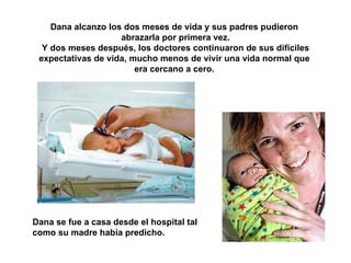 Dana alcanzo los dos meses de vida y sus padres pudieron  abrazarla por primera vez. Y dos meses después, los doctores continuaron de sus difíciles expectativas de vida, mucho menos de vivir una vida normal que  era cercano a cero.  Dana se fue a casa desde el hospital tal como su madre había predicho. 